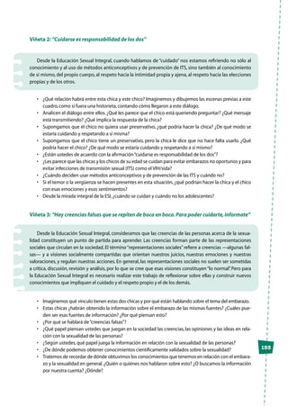 153
Viñeta 2: “Cuidarse es responsabilidad de los dos”
Desde la Educación Sexual Integral, cuando hablamos de “cuidado” nos estamos refiriendo no sólo al
conocimiento y al uso de métodos anticonceptivos y de prevención de ITS, sino también al conocimiento
de sí mismo, del propio cuerpo, al respeto hacia la intimidad propia y ajena, al respeto hacia las elecciones
propias y de los otros.
•	 ¿Qué relación habrá entre esta chica y este chico? Imaginemos y dibujemos las escenas previas a este
cuadro,como si fuera una historieta,contando cómo llegaron a este diálogo.
•	 Analicen el diálogo entre ellos.¿Qué les parece que el chico está queriendo preguntar? ¿Qué mensaje
está transmitiendo? ¿Qué implica la respuesta de la chica?
•	 Supongamos que el chico no quiera usar preservativo, ¿qué podría hacer la chica? ¿De qué modo se
estaría cuidando y respetando a sí misma?
•	 Supongamos que el chico tiene un preservativo, pero la chica le dice que no hace falta usarlo. ¿Qué
podría hacer el chico? ¿De qué modo se estaría cuidando y respetando a sí mismo?
•	 ¿Están ustedes de acuerdo con la afirmación“cuidarse es responsabilidad de los dos”?
•	 ¿Les parece que las chicas y los chicos de su edad se cuidan para evitar embarazos no oportunos y para
evitar infecciones de transmisión sexual (ITS) como el VIH/sida?
•	 ¿Cuándo deciden usar métodos anticonceptivos y de prevención de las ITS y cuándo no?
•	 Si el temor o la vergüenza se hacen presentes en esta situación, ¿qué podrían hacer la chica y el chico
con esas emociones y esos sentimientos?
•	 Desde la mirada integral de la ESI,¿cuándo se cuidan y cuándo no los adolescentes?
Viñeta 3: “Hay creencias falsas que se repiten de boca en boca.Para poder cuidarte,informate”
Desde la Educación Sexual Integral, consideramos que las creencias de las personas acerca de la sexua-
lidad constituyen un punto de partida para aprender. Las creencias forman parte de las representaciones
sociales que circulan en la sociedad. El término“representaciones sociales”refiere a creencias —algunas fal-
sas— y a visiones socialmente compartidas que orientan nuestros juicios, nuestras emociones y nuestras
valoraciones, y regulan nuestras acciones. En general, las representaciones sociales no suelen ser sometidas
a crítica, discusión, revisión y análisis, por lo que se cree que esas visiones constituyen“lo normal”. Pero para
la Educación Sexual Integral es necesario realizar este trabajo de reflexionar sobre ellas y construir nuevos
conocimientos que impliquen el cuidado y el respeto propio y el de los demás.
•	 Imaginemos qué vínculo tienen estas dos chicas y por qué están hablando sobre el tema del embarazo.
•	 Estas chicas ¿habrán obtenido la información sobre el embarazo de las mismas fuentes? ¿Cuáles pue-
den ser esas fuentes de información? ¿Por qué piensan esto?
•	 ¿Por qué se hablará de“creencias falsas”?
•	 ¿Qué papel piensan ustedes que juegan en la sociedad las creencias, las opiniones y las ideas en rela-
ción con la sexualidad de las personas?
•	 ¿Según ustedes,qué papel juega la información en relación con la sexualidad de las personas?
•	 ¿De dónde podemos obtener conocimientos científicamente validados sobre la sexualidad?
•	 Tratemos de recordar de dónde obtuvimos los conocimientos que tenemos en relación con el embara-
zo y la sexualidad en general.¿Quién o quiénes nos hablaron sobre esto? ¿O buscamos la información
por nuestra cuenta? ¿Dónde?
 