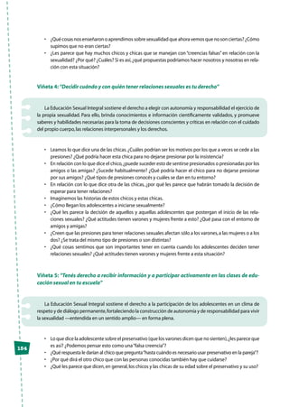 154
•	 ¿Quécosasnosenseñaronoaprendimossobresexualidadqueahoravemosquenosonciertas?¿Cómo
supimos que no eran ciertas?
•	 ¿Les parece que hay muchos chicos y chicas que se manejan con “creencias falsas” en relación con la
sexualidad? ¿Por qué? ¿Cuáles? Si es así,¿qué propuestas podríamos hacer nosotros y nosotras en rela-
ción con esta situación?
Viñeta 4: “Decidir cuándo y con quién tener relaciones sexuales es tu derecho”
La Educación Sexual Integral sostiene el derecho a elegir con autonomía y responsabilidad el ejercicio de
la propia sexualidad. Para ello, brinda conocimientos e información científicamente validados, y promueve
saberes y habilidades necesarias para la toma de decisiones conscientes y críticas en relación con el cuidado
del propio cuerpo,las relaciones interpersonales y los derechos.
•	 Leamos lo que dice una de las chicas.¿Cuáles podrían ser los motivos por los que a veces se cede a las
presiones? ¿Qué podría hacer esta chica para no dejarse presionar por la insistencia?
•	 En relación con lo que dice el chico,¿puede suceder esto de sentirse presionados o presionadas por los
amigos o las amigas? ¿Sucede habitualmente? ¿Qué podría hacer el chico para no dejarse presionar
por sus amigos? ¿Qué tipos de presiones conocés y cuáles se dan en tu entorno?
•	 En relación con lo que dice otra de las chicas, ¿por qué les parece que habrán tomado la decisión de
esperar para tener relaciones?
•	 Imaginemos las historias de estos chicos y estas chicas.
•	 ¿Cómo llegan los adolescentes a iniciarse sexualmente?
•	 ¿Qué les parece la decisión de aquellos y aquellas adolescentes que postergan el inicio de las rela-
ciones sexuales? ¿Qué actitudes tienen varones y mujeres frente a esto? ¿Qué pasa con el entorno de
amigos y amigas?
•	 ¿Creen que las presiones para tener relaciones sexuales afectan sólo a los varones,a las mujeres o a los
dos? ¿Se trata del mismo tipo de presiones o son distintas?
•	 ¿Qué cosas sentimos que son importantes tener en cuenta cuando los adolescentes deciden tener
relaciones sexuales? ¿Qué actitudes tienen varones y mujeres frente a esta situación?
Viñeta 5: “Tenés derecho a recibir información y a participar activamente en las clases de edu-
cación sexual en tu escuela”
La Educación Sexual Integral sostiene el derecho a la participación de los adolescentes en un clima de
respeto y de diálogo permanente,fortaleciendo la construcción de autonomía y de responsabilidad para vivir
la sexualidad —entendida en un sentido amplio— en forma plena.
•	 Lo que dice la adolescente sobre el preservativo (que los varones dicen que no sienten),¿les parece que
es así? ¿Podemos pensar esto como una“falsa creencia”?
•	 ¿Qué respuesta le darían al chico que pregunta“hasta cuándo es necesario usar preservativo en la pareja”?
•	 ¿Por qué dirá el otro chico que con las personas conocidas también hay que cuidarse?
•	 ¿Qué les parece que dicen,en general,los chicos y las chicas de su edad sobre el preservativo y su uso?
 
