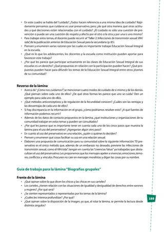 155
•	 En este cuadro se habla del“cuidado”. ¿Todos hacen referencia a una misma idea de cuidado? Rápi-
damente pensamos que cuidarse es usar preservativo, pero ¿de qué otra manera, qué otras actitu-
des y qué decisiones están relacionadas con el cuidado? ¿El cuidado es sólo una cuestión de pre-
vención o puede ser una cuestión de respeto y afecto por el otro o la otra y por una o uno mismo?
•	 Para trabajar estos temas,el docente puede recurrir al“Taller 2:Infecciones de transmisión sexual:VIH/
sida”,de la publicación anterior de Educación Sexual para la secundaria (p.85).
•	 Piensen y enumeren varias razones por las cuales es importante trabajar Educación Sexual Integral
en la escuela.
•	 ¿Qué es lo que los adolescentes, los docentes y la escuela como institución pueden aportar para
favorecer este trabajo?
•	 ¿Por qué les parece que participar activamente en las clases de Educación Sexual Integral de sus
escuelas es un derecho? ¿Qué propuestas en relación con la participación pueden hacer? ¿Qué pro-
puestas pueden hacer para difundir los temas de la Educación Sexual Integral entre otros jóvenes
de su comunidad?
Reverso de la lámina
•	 Acerca de“¿Cómo nos cuidamos?”,se mencionan cuatro modos de cuidado de sí mismo y de los demás.
¿Qué piensan sobre cada uno de ellos? ¿De qué otras formas les parece que uno se cuida? Den un
ejemplo para cada uno de ellos.
•	 ¿Qué métodos anticonceptivos y de regulación de la fecundidad conocen? ¿Cuáles son las ventajas y
las desventajas de cada uno de ellos?
•	 Si hay discrepancia en la información en el grupo, ¿cómo podríamos resolver esto? ¿A qué fuentes de
información podemos recurrir?
•	 Además de los datos de contacto propuestos en la lámina, ¿qué instituciones y organizaciones de tu
comunidad trabajan en estos temas y pueden ser consultados?
•	 ¿Por qué les parece que es importante tener en cuenta cada uno de los cinco pasos que muestra la
lámina para el uso del preservativo? ¿Agregarían algún otro paso?
•	 En cuanto al uso del preservativo en una relación,¿quién o quiénes lo deciden?
•	 Piensen y enumeren qué cosas facilitan su uso en una relación sexual.
•	 Elaboren una propuesta de comunicación para su comunidad sobre la siguiente información:“El pre-
servativo es el único método que, además de un embarazo no deseado, previene las infecciones de
transmisión sexual, como el VIH/sida”; tengan en cuenta las“creencias falsas”ya trabajadas que obsta-
culizan el uso del preservativo.Les proponemos que los mensajes apelen a vivencias,emociones,temo-
res,conflictos y vínculos.Procuren no caer en mensajes moralistas y digan las cosas por su nombre.
Guía de trabajo para la lámina“Biografías grupales”
Frente de la lámina
•	 ¿Qué opinan sobre lo que dicen los chicos y las chicas en sus carteles?
•	 Los carteles,¿tienen relación con las situaciones de igualdad y desigualdad de derechos entre varones
y mujeres? ¿Por qué será?
•	 ¿Se sienten representados o representadas por los temas de la lámina?
•	 ¿Cuáles les interesa profundizar? ¿Por qué?
•	 ¿Qué opinan sobre la disposición de la imagen, ya que, al rotar la lámina, se permite la lectura desde
distintos ángulos?
 