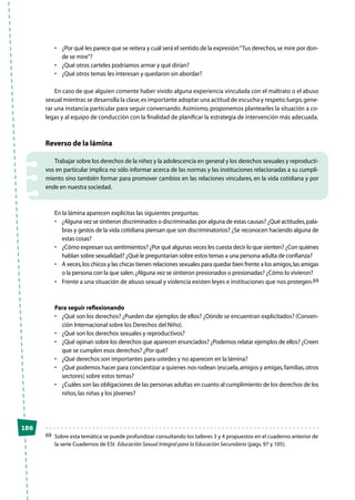 156
•	 ¿Por qué les parece que se reitera y cuál será el sentido de la expresión:“Tus derechos,se mire por don-
de se mire”?
•	 ¿Qué otros carteles podríamos armar y qué dirían?
•	 ¿Qué otros temas les interesan y quedaron sin abordar?
En caso de que alguien comente haber vivido alguna experiencia vinculada con el maltrato o el abuso
sexual mientras se desarrolla la clase,es importante adoptar una actitud de escucha y respeto;luego,gene-
rar una instancia particular para seguir conversando. Asimismo, proponemos plantearles la situación a co-
legas y al equipo de conducción con la finalidad de planificar la estrategia de intervención más adecuada.
Reverso de la lámina
Trabajar sobre los derechos de la niñez y la adolescencia en general y los derechos sexuales y reproducti-
vos en particular implica no sólo informar acerca de las normas y las instituciones relacionadas a su cumpli-
miento sino también formar para promover cambios en las relaciones vinculares, en la vida cotidiana y por
ende en nuestra sociedad.
En la lámina aparecen explícitas las siguientes preguntas:
•	 ¿Alguna vez se sintieron discriminados o discriminadas por alguna de estas causas? ¿Qué actitudes,pala-
bras y gestos de la vida cotidiana piensan que son discriminatorios? ¿Se reconocen haciendo alguna de
estas cosas?
•	 ¿Cómo expresan sus sentimientos? ¿Por qué algunas veces les cuesta decir lo que sienten? ¿Con quiénes
hablan sobre sexualidad? ¿Qué le preguntarían sobre estos temas a una persona adulta de confianza?
•	 A veces,los chicos y las chicas tienen relaciones sexuales para quedar bien frente a los amigos,las amigas
o la persona con la que salen.¿Alguna vez se sintieron presionados o presionadas? ¿Cómo lo vivieron?
•	 Frente a una situación de abuso sexual y violencia existen leyes e instituciones que nos protegen.69
Para seguir reflexionando
•	 ¿Qué son los derechos? ¿Pueden dar ejemplos de ellos? ¿Dónde se encuentran explicitados? (Conven-
ción Internacional sobre los Derechos del Niño).
•	 ¿Qué son los derechos sexuales y reproductivos?
•	 ¿Qué opinan sobre los derechos que aparecen enunciados? ¿Podemos relatar ejemplos de ellos? ¿Creen
que se cumplen esos derechos? ¿Por qué?
•	 ¿Qué derechos son importantes para ustedes y no aparecen en la lámina?
•	 ¿Qué podemos hacer para concientizar a quienes nos rodean (escuela,amigos y amigas,familias,otros
sectores) sobre estos temas?
•	 ¿Cuáles son las obligaciones de las personas adultas en cuanto al cumplimiento de los derechos de los
niños,las niñas y los jóvenes?
69	 Sobre esta temática se puede profundizar consultando los talleres 3 y 4 propuestos en el cuaderno anterior de
la serie Cuadernos de ESI: Educación Sexual Integral para la Educación Secundaria (págs.97 y 105).
 