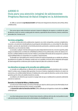 ANEXO 3
Guía para una atención integral de adolescentes
Programa Nacional de Salud Integral en la Adolescencia
En 2006, se sancionó la Ley Nacional 26.061 de Protección Integral de los Derechos de las Niñas, Niños
y Adolescentes.
Esta norma rige en todo el territorio nacional e impone la obligación de respetar su condición de sujeto
de derecho y tener en cuenta su edad,grado de madurez,capacidad de discernimiento y demás condiciones
personales (art.3 incisos a y d).
Servicios amigables
La salud y el desarrollo de los adolescentes requieren una visión compartida y acciones complementa-
rias junto a una atención interdisciplinaria, la participación del adolescente y su comunidad. Por ello, deben
acceder a servicios de salud donde se les brinde prevención, promoción y asistencia acordes con su estado
madurativo y sus circunstancias vitales.
La consulta a cualquier miembro del equipo de salud,independientemente de su función específica,debe
asegurar al adolescente un ámbito de confiabilidad (confianza en los profesionales,centros de salud y/o ins-
titución),confidencialidad (acorde al secreto médico) y privacidad,informando de las excepciones cuando la
responsabilidad deba ser compartida con sus padres o representantes.
Es deseable que cada adolescente contacte al sistema de salud acompañado por un adulto de confianza,
de preferencia sus padres. Sin embargo, cuando esto no es posible, es función de los integrantes del equipo
de salud asegurarle las condiciones para acceder al ejercicio pleno de su derecho a la salud.
Los derechos en juego en la consulta con adolescentes
La consulta con adolescentes es diferente de la consulta pediátrica: puede presentarse solo o acompa-
ñado. En ambos casos, el equipo debe garantizar el acceso al sistema, respetando el derecho a la salud, a la
autonomía y a la confidencialidad del joven.El adolescente, como sujeto de derechos, cuenta con las mismas
garantías que los niños y los adultos durante la consulta.
Los deberes y los derechos que se ponen en juego toda vez que un adolescente se presenta solicitando
atención en salud son:
Derecho a la Salud de Niños y Adolescentes
Las estructuras institucionales y la Justicia entienden por salud no sólo la ausencia de enfermedad,sino el
nivel más elevado de bienestar físico,mental y social (OMS).
La Convención sobre los Derechos del Niño (CDN),ratificada por la Argentina a través de la Ley 23.849,
contempla que:
Los niños (toda persona menor de 18 años) tienen derecho a disfrutar del más alto nivel posible de salud
y de servicios para el tratamiento de las enfermedades y la rehabilitación (art.24).
157
 