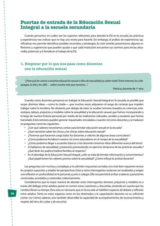 14
Puertas de entrada de la Educación Sexual
Integral a la escuela secundaria
Cuando pensamos en cuáles son los aspectos relevantes para abordar la ESl en la escuela, las prácticas
y experiencias nos indican que no hay una receta para hacerlo. Sin embargo, el análisis de experiencias sig-
nificativas nos permite identificar posibles recorridos y estrategias.En este sentido, presentamos algunas re-
flexiones y sugerencias que pueden ayudar a que cada institución encuentre sus caminos para iniciar, desa-
rrollar,potenciar y/o fortalecer el trabajo de la ESI.
1. Empezar por lo que nos pasa como docentes
	 con la educación sexual
“¿Para qué les vamos a enseñar educación sexual si ellos de sexualidad ya saben todo? Entre Internet,los vide-
ojuegos,la tele y los SMS… saben mucho más que nosotros...”.
Patricia,docente de 1º año.
Cuando como docentes pensamos en trabajar la Educación Sexual Integral en la escuela, es posible que
surjan distintas ideas —como la citada—, que muchas veces adquieren el rango de certezas que impiden
trabajar sobre la temática. No obstante, por debajo de estas se ocultan temores basados en creencias, este-
reotipos, tabúes, prejuicios y modelos sobre la sexualidad y la educación sexual, que fuimos incorporando a
lo largo de nuestra historia personal, por medio de las tradiciones culturales, sociales y escolares que hemos
transitado.Estos temores pueden generar inquietudes vinculadas a nuestro rol como docentes,y se traducen
en preguntas como las siguientes:
•	 ¿Con qué saberes necesitamos contar para brindar educación sexual en la escuela?
•	 ¿Qué necesitan saber los chicos y las chicas sobre educación sexual?
•	 ¿Tenemos que hacernos cargo todos los docentes,o sólo los de algunas áreas curriculares?
•	 ¿Cómo podemos fortalecer nuestro rol como educadores en el campo de la sexualidad?
•	 ¿Cómo podemos llegar a acuerdos básicos si los docentes tenemos ideas diferentes acerca del tema?
•	 Si hablamos de sexualidad,¿estaremos promoviendo un ejercicio temprano de las prácticas sexuales?
¿Qué dirán los padres/madres/familias al respecto?
•	 En el abordaje de la Educación Sexual Integral,¿sólo se trata de brindar información y conocimientos?
¿Qué papel tienen los saberes previos sobre la sexualidad? ¿Cómo influye la actitud docente?
Las preguntas son muchas y complejas,y no admiten respuestas cerradas sino más bien requieren revisar
los propios supuestos y ampliar las perspectivas.Estos y otros interrogantes reclaman ser analizados y exigen
una reflexión en profundidad en lo personal y junto a colegas.Ello nos permitirá arribar a saberes y posiciones
construidos,acordados y sostenidos colectivamente.
Consideramos que la mejor manera de abordar estos interrogantes, temores, prejuicios y modelos es a
través del diálogo entre adultos; poner en común estas cuestiones y discutirlas, teniendo en cuenta que los
cambios llevan su tiempo.Para esto,es necesario que en la escuela se habiliten espacios de debate y reflexión
entre adultos. Tanto en estos espacios como en los destinados a la capacitación docente, no es suficiente
contar con ciertos saberes, sino también desarrollar la capacidad de acompañamiento, de reconocimiento y
respeto del otro,de cuidar y de escuchar.
 