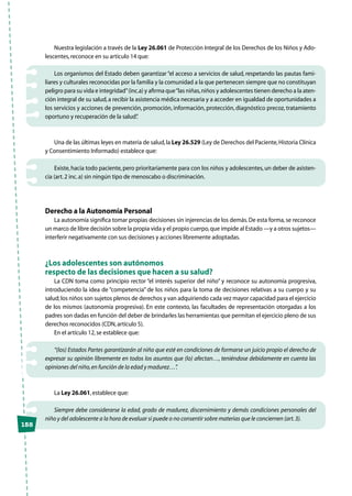 158
Nuestra legislación a través de la Ley 26.061 de Protección Integral de los Derechos de los Niños y Ado-
lescentes,reconoce en su artículo 14 que:
Los organismos del Estado deben garantizar “el acceso a servicios de salud, respetando las pautas fami-
liares y culturales reconocidas por la familia y la comunidad a la que pertenecen siempre que no constituyan
peligro para su vida e integridad”(inc.a) y afirma que“las niñas,niños y adolescentes tienen derecho a la aten-
ción integral de su salud,a recibir la asistencia médica necesaria y a acceder en igualdad de oportunidades a
los servicios y acciones de prevención, promoción, información, protección, diagnóstico precoz, tratamiento
oportuno y recuperación de la salud”.
Una de las últimas leyes en materia de salud,la Ley 26.529 (Ley de Derechos del Paciente,Historia Clínica
y Consentimiento Informado) establece que:
Existe,hacia todo paciente,pero prioritariamente para con los niños y adolescentes,un deber de asisten-
cia (art.2 inc.a) sin ningún tipo de menoscabo o discriminación.
Derecho a la Autonomía Personal
La autonomía significa tomar propias decisiones sin injerencias de los demás.De esta forma,se reconoce
un marco de libre decisión sobre la propia vida y el propio cuerpo,que impide al Estado —y a otros sujetos—
interferir negativamente con sus decisiones y acciones libremente adoptadas.
¿Los adolescentes son autónomos
respecto de las decisiones que hacen a su salud?
La CDN toma como principio rector “el interés superior del niño” y reconoce su autonomía progresiva,
introduciendo la idea de “competencia” de los niños para la toma de decisiones relativas a su cuerpo y su
salud;los niños son sujetos plenos de derechos y van adquiriendo cada vez mayor capacidad para el ejercicio
de los mismos (autonomía progresiva). En este contexto, las facultades de representación otorgadas a los
padres son dadas en función del deber de brindarles las herramientas que permitan el ejercicio pleno de sus
derechos reconocidos (CDN,artículo 5).
En el artículo 12,se establece que:
“(los) Estados Partes garantizarán al niño que esté en condiciones de formarse un juicio propio el derecho de
expresar su opinión libremente en todos los asuntos que (lo) afectan…, teniéndose debidamente en cuenta las
opiniones del niño,en función de la edad y madurez…”.
La Ley 26.061,establece que:
Siempre debe considerarse la edad, grado de madurez, discernimiento y demás condiciones personales del
niño y del adolescente a la hora de evaluar si puede o no consentir sobre materias que le conciernen (art.3).
 