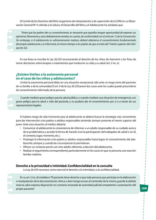 159
El Comité de los Derechos del Niño (organismo de interpretación y de supervisión de la CDN) en su Obser-
vación General Nº 4,referida a la Salud y el Desarrollo del Niño y el Adolescente ha señalado que:
“Antes que los padres den su consentimiento, es necesario que aquellos tengan oportunidad de exponer sus
opiniones libremente y sean debidamente tenidas en cuenta,de conformidad con el artículo 12 de la Convención.
Sin embargo, si el adolescente es suficientemente maduro, deberá obtenerse el consentimiento fundamentado
del propio adolescente y se informará,al mismo tiempo a los padres de que se trata del“interés superior del niño”
(punto 32).
En esa línea se inscribe la Ley 26.529 reconociendo el derecho de los niños de intervenir a los fines de
tomar decisiones sobre terapias o tratamientos que involucren su vida y su salud (art.2 inc.e).
¿Existen límites a la autonomía personal
en el caso de los niños y adolescentes?
Limitar la autonomía personal debe ser una situación excepcional,sólo ante un riesgo cierto del paciente,
de su familia o de la comunidad.El art.9 de la Ley 26.529 prevé dos casos ante los cuales puede prescindirse
de consentimiento informado de la persona:
Cuando mediare grave peligro para la salud pública,o cuando mediare una situación de emergencia,con
grave peligro para la salud o vida del paciente, y no pudiera dar el consentimiento por sí o a través de sus
representantes legales.
Si hubiera riesgo de vida inminente para el adolescente se deberá buscar la estrategia más conveniente
para dar intervención a los padres o adultos responsables teniendo siempre presente el interés superior del
joven.Ante esta situación,el médico debería:
•	 Comunicar al adolescente la conveniencia de informar a un adulto responsable de su cuidado acerca
de la problemática y acordar la forma de hacerlo (con la participación del trabajador de salud o sin él,
el contexto,lugar,momento,etc.).
•	 Postergar la información a los padres o adultos responsables hasta lograr el consentimiento del ado-
lescente,siempre y cuando las circunstancias lo permitieran.
•	 Ofrecer un contacto previo con otro adulto referente,a elección del adolescente.
•	 Realizar el seguimiento correspondiente,particularmente en los casos en que se presuma una reacción
familiar violenta.
Derecho a la privacidad e intimidad.Confidencialidad en la consulta
	 La Ley 26.529 reconoce como esencial el derecho a la intimidad y a la confidencialidad.
En su art.2 inc.d) establece:“El paciente tiene derecho a que toda persona que participe en la elaboración
o manipulación de la documentación clínica,o bien tenga acceso al contenido de la misma,guarde la debida
reserva,salvo expresa disposición en contrario emanada de autoridad judicial competente o autorización del
propio paciente”.
 