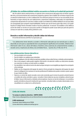 160
Links de interés
Tu cuerpo,tu salud,tus derechos - UNFPA CEDES
http://www.unfpaargentina.com.ar/sitio/archivos/tucuerpotusaludtusderechos.pdf
0-800-saludsexual
Facebook:Salud Adolescencia PNSIA
Correo electrónico:adolescencia@sps.gov.ar
¿El deber de confidencialidad médico encuentra su límite en la edad del paciente?
No. Por todo lo dicho anteriormente, en especial como consecuencia del juego entre el interés superior
del niño y el reconocimiento de la autonomía progresiva, aparece claro el deber de no limitar el ejercicio de
un derecho fundamental a un niño o adolescente sino esforzarse porque el mismo se vea concretado,tal vez
haciendo un mayor esfuerzo de usar explicaciones y expresiones adaptadas y adecuadas a la capacidad de
comprensión del paciente.En concreto,se debe cumplir con el deber de confidencialidad.En el caso que deba
ser acompañado para compartir responsabilidades, intentar que sea él mismo quien elija cómo y con quién
hacerlo. El Código Penal criminaliza revelar el secreto profesional: el artículo 156 establece como delito la
acción de revelar un secreto sin causa justa cuando su divulgación puede causar daño por parte de quien lo
conozca en razón de su estado,oficio,profesión o arte.
Derecho a recibir información y decidir: deber de informar
El Comité de Derechos del Niño ha expresado que:
“Los adolescentes tienen derecho a acceder a información adecuada que sea esencial para su salud y
desarrollo así como para su capacidad de tener una participación significativa en la sociedad...Debería incluir
información sobre el uso y abuso del tabaco, el alcohol y otras sustancias, los comportamientos sociales y
sexuales sanos y respetuosos,las dietas y las actividades físicas…”.(puntos 26 y 27 Obs.Gen.Nº 4).
Los adolescentes tienen derecho a:
•	 Ser escuchados en la consulta.
•	 Que les hablen con palabras que entiendan.
•	 Que les expliquen y les den todas las opciones posibles,incluso sobre formas y métodos anticonceptivos.
•	 Que no los juzguen: nadie puede negarles información o la atención médica sus elecciones sexuales,
sus creencias,su cultura,su nivel social o su religión.
•	 Ser atendidos si van solos al centro de salud:aunque siempre es aconsejable que alguien los acompañe
y los contenga.
•	 Hablar con los integrantes del equipo de salud en forma privada: los integrantes del equipo de salud
tienen la obligación de mantener el secreto profesional.El adolescente puede contarle a quien quiera
lo que charla con ellos.
•	 Hacerse un control de salud: consultar como está creciendo; que le tomen la presión arterial; hacerse
un análisis de rutina; controlar su peso; consultar si tiene todas las vacunas completas y darse las que
le falten; buscar información y métodos anticonceptivos; hacerse un test de embarazo; si es asmático,
puede controlarse y buscar la medicación que necesite; consultar todas sus dudas relacionadas con su
sexualidad,con su salud,con su alimentación.
 