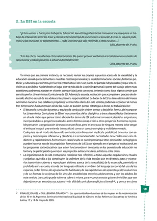 15
2. La ESI en la escuela
“¿Cómo vamos a hacer para trabajar la Educación Sexual Integral en forma transversal si eso requiere un tra-
bajo de articulación entre las áreas y casi no tenemos tiempo de reunirnos en la escuela? A veces,ni siquiera pode-
mos ir a las reuniones de departamento… cada uno tiene que salir corriendo a otras escuelas…”.
Julio,docente de 3º año.
“Con los chicos no sabemos cómo relacionarnos.De querer generar confianza acercándonos a sus modos de
relacionarse y hablar,pasamos a actuar autoritariamente”.
Celia,docente de 2º año.
Ya vimos que, en primera instancia, es necesario revisar los propios supuestos acerca de la sexualidad y la
educaciónsexual,queseremontananuestrashistoriaspersonalesyalasdeterminacionessociales,históricas,po-
líticas y culturales que constituyen fuertes entramados.Este es un punto de partida indispensable,ya que esta re-
visiónvaaposibilitarhablardesdeunlugarquevamásalládelaopiniónpersonal.Apartirdeltrabajosobreestas
cuestiones,podremos avanzar en visiones compartidas junto con otros,teniendo como base el piso común que
constituyen los Lineamientos Curriculares de ESI.Además,la escuela,institución que acompaña el proceso de de-
sarrollo afectivo-sexual de los adolescentes,tiene la responsabilidad de hacer de la ESI su tarea dentro del marco
normativo nacional que establece propósitos y contenidos claros.En este sentido,podemos reconocer al menos
tres dimensiones fundamentales desde las cuales se pueden pensar estrategias o líneas de trabajo/acción:
•	 Eldesarrollocurricular:docentes y equipo de conducción deben pensar y decidir las formas de incorporar
los Lineamientos Curriculares de ESI en los contenidos de las disciplinas o áreas desarrollados diariamente
en el aula.Habrá que pensar cómo abordar los temas de ESI:en forma transversal,desde las asignaturas,
incorporándolos a proyectos realizados entre distintas áreas o bien a otros proyectos.Asimismo,es posi-
ble pensar en la organización de espacios específicos,pero en este caso de ninguna manera debe sesgar
el enfoque integral que entiende la sexualidad como un campo complejo y multideterminado.
	 Cualquiera sea el modo de desarrollo curricular, esta dimensión implica la posibilidad de contar con es-
pacios y tiempos para reflexionar y planificar,e ir reconociendo las necesidades de acceder a recursos di-
dácticos y capacitaciones.Asimismo,en cada escuela se puede pensar qué otras propuestas pedagógicas
pueden hacerse eco de los propósitos formativos de la ESI; por ejemplo: en el proyecto institucional, en
los programas socioeducativos que estén funcionando en la escuela, en los proyectos de educación no
formal y de participación juvenil,en los proyectos extracurriculares,artísticos,entre otros.
•	 La organización de la vida institucional cotidiana: nos referimos a todas aquellas regulaciones, rituales
y prácticas que día a día constituyen la urdimbre de la vida escolar, que en diversos actos y escena-
rios transmiten saberes y reproducen visiones acerca de la sexualidad, de lo esperable, permitido o
prohibido en la escuela,a través del lenguaje utilizado y también del lenguaje corporal,del uso de los
espacios,de las formas de agrupamiento habituales,de las expectativas de aprendizaje de los alumnos
y de sus formas de accionar, de los vínculos establecidos entre los adolescentes, y con los adultos. En
este sentido,la escuela puede volverse sobre sí misma,para reconocer estos guiones invisibles que van
dejando marcas en todos sus actores –más allá del currículum explícito o formal–2, y pensar en cómo
2	 PINKASZ, DANIEL y GUILLERMINA TIRAMONTI: Las oportunidades educativas de las mujeres en la modernización
de los 90 en la Argentina. Seminario Internacional Equidad de Género en las Reformas Educativas de América
Latina,17 y 18 de mayo de 2005.
 