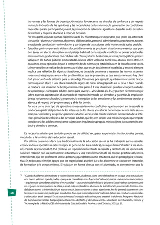 16
las normas y las formas de organización escolar favorecen o no vínculos de confianza y de respeto
mutuo, la inclusión de las opiniones y las necesidades de los alumnos, la generación de condiciones
favorables para la participación juvenil,la promoción de relaciones igualitarias basadas en los derechos
de varones y mujeres,el acceso a recursos de salud.
	 Por otra parte,algunas buenas experiencias de ESI muestran que es necesario que todos los actores de
la escuela –alumnas y alumnos, docentes, bibliotecarios, personal administrativo, preceptores, tutores
y equipo de conducción– se involucren y participen de las acciones de la manera más activa posible.
•	 Episodios que irrumpen en la vida escolar: cotidianamente se producen situaciones y eventos que pue-
den tener un efecto disruptivo en el paisaje habitual de la escuela: conflictos o peleas ocasionales
entre alumnos,grabaciones con celulares de chicas y chicos besándose,revistas pornográficas,preser-
vativos en los baños, púberes embarazadas, relatos sobre violencia doméstica, abusos, entre otros. En
ocasiones, estos episodios llevan a intervenir desde normas ya establecidas en la escuela; otras veces,
la intervención se realiza desde creencias e ideas que están socialmente instaladas, y esto no siempre
implica una reflexión. En algunas situaciones, es deseable detenerse a repensar las normas o pensar
nuevas estrategias para encarar las problemáticas que se presentan,ya que en ocasiones no hay clari-
dad y/o acuerdos de criterios para su abordaje. Pensemos, por ejemplo, qué hacemos cuando descu-
brimos que un chico o una chica manifiesta signos de haber sido golpeado en su casa, o bien cuando
se produce una situación de hostigamiento entre pares.3 Estas situaciones pueden ser oportunidades
de aprendizaje –tanto para adultos como para jóvenes–,vinculadas a la ESI,y pueden permitir trabajar
sobre diversos aspectos con el alumnado:el reconocimiento de sus derechos y garantías,la ampliación
de sus horizontes culturales, la expresión, la valoración de las emociones y los sentimientos propios y
ajenos,y el respeto del propio cuerpo y el de los demás.
	 Por otra parte, otro tipo de episodios no necesariamente conflictivos que irrumpen en la escuela se
producen a partir del planteo de los intereses de los chicos y las chicas por conocer acerca de la sexua-
lidad,su curiosidad y sus preocupaciones.Muchas veces,estas manifestaciones de necesidades e inte-
reses genuinos descolocan a las personas adultas, que los ven desde una mirada sesgada que impide
considerar a los adolescentes como sujetos con inquietudes propias,motivaciones para aprender,pro-
ducir y derecho a conocer.
Es necesario señalar que también puede ser de utilidad recuperar experiencias institucionales previas,
vinculadas a la temática de la educación sexual.
Por último, queremos decir que tradicionalmente la educación sexual se ha trabajado en las escuelas
convocando a especialistas externos (por lo general, del área médica) para que dieran“charlas”a los alum-
nos.Pero la Ley Nacional 26.150 conlleva un reposicionamiento de la escuela y también de los servicios de
salud en relación con las instituciones educativas, y una transformación de las propias prácticas docentes,
entendiendo que los profesores son las personas que deben asumir esta tarea,que es pedagógica y educa-
tiva. En todo caso, el mejor apoyo que los especialistas pueden dar a los docentes se traduce en instancias
de formación y/o asesoramiento. Si trabajan en forma directa con el alumnado, es conveniente que lo
3	 “Cuando hablamos de maltrato o violenciaentrepares,aludimos a una serie de hechos en los que uno o más alum-
nos hacen valer un tipo de poder –porque se consideran más‘fuertes’o‘valiosos’– sobre uno o varios compañeros
–a quienes se consideran‘débiles’o‘rechazables’–,causándoles daño físico o psíquico.Estos hechos pueden ocurrir
en el grupo de compañeros de clase,o en el más amplio de los alumnos de la institución,asumiendo distintas mo-
dalidades como la intimidación,el acoso sexual,las extorsiones u otras agresiones.Por lo general,ocurren en con-
textos en los cuales no participan los adultos.Para que lo consideremos‘maltrato’,deben ser conductas sostenidas
y afianzadas en el tiempo”.En: Actuar a tiempo.Estrategias educativas para prevenir la violencia.Programa Nacional
de Convivencia Escolar. Subprograma Derechos del Niño y del Adolescente. Ministerio de Educación, Ciencia y
Tecnología de la Nación;OEI y Ministerio de Educación de la Provincia de Córdoba,2005,p.21.
 