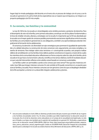 17
hagan bajo la mirada pedagógica del docente, en el marco de un proceso de trabajo con el curso y con la
escuela en general, en el cual la charla de los especialistas sea un espacio que enriquezca y se integre a un
proyecto pedagógico de ESI más amplio.
3. La escuela, las familias y la comunidad	
La Ley 26.150 le da a la escuela un rol privilegiado como ámbito promotor y protector de derechos. Para
el desempeño de este rol,la familia,como primera educadora,constituye uno de los pilares fundamentales a
la hora de entablar vínculos, alianzas y estrategias con la escuela. Es importante que la ESI sea abordada por
la escuela con el mayor grado de consenso posible,promoviendo asociaciones significativas entre la escuela,
las familias y la comunidad en general.Esto es una obligación,y también una oportunidad para abordar inte-
gralmente la formación de los adolescentes.
El consenso y la atención a la diversidad son ejes estratégicos para promover la igualdad de oportunida-
des y la calidad educativa. La construcción de estos consensos será, seguramente, una tarea compleja y no
exenta de tensiones. Para trabajar sobre estas tensiones e ir construyendo acuerdos, será propicio realizar
talleres de sensibilización con las familias.Estos talleres podrían constituirse en espacios a través de los cuales
los miembros de la comunidad educativa reflexionaran en forma conjunta sobre los roles de la familia y de la
escuela en lo que hace a la transmisión cultural y científica en los temas relativos a la ESI.El resultado educati-
vo que surja del intercambio reflexivo entre adultos estará basado en consensos sustentables.
Las familias suelen ser permeables cuando se las convoca por estos temas4. Para que dos instancias arti-
culen, hace falta que tengan intereses comunes. En este sentido, la ESI puede convertirse en un puente para
acercar familias y escuelas.Pocos intereses comunes son tan genuinos como los que se despliegan alrededor
de la ESl:acompañar y orientar en su desarrollo integral a adolescentes y jóvenes.
4	 Una encuesta realizada en el año 2004,en distintas jurisdicciones del país,muestra que el 96,9% de las mujeres
y los hombres encuestados (entre 16 y 55 años), considera que debe implementarse la educación sexual en
la escuela. Así, el rol de los docentes como educadores en el campo de la sexualidad está legitimado, no sólo
por el Estado y sus leyes, sino también por la opinión de la población en general. Cfr.:“Actitudes y expectativas
acerca de la educación sexual”, ISPM-UNFPA, 2004 [en línea: http://www.ispm.org.ar/pdfs/actitudes_expecta-
tivas_acerca_educacion_sexual_argentina.ppt]. Citado en ELEONOR FAUR, Educación Integral de la sexualidad.
Aportes para su abordaje en la escuela secundaria.Buenos Aires,Ministerio de Educación,UNFPA,2007,p.23.
 