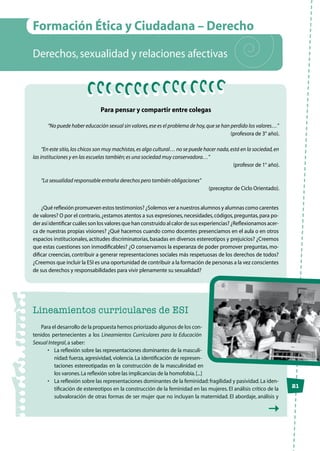 21
Formación Ética y Ciudadana – Derecho
Derechos,sexualidad y relaciones afectivas
Para pensar y compartir entre colegas
“No puede haber educación sexual sin valores,ese es el problema de hoy,que se han perdido los valores…”
(profesora de 3° año).
“En este sitio,los chicos son muy machistas,es algo cultural… no se puede hacer nada,está en la sociedad,en
las instituciones y en las escuelas también;es una sociedad muy conservadora…”
(profesor de 1° año).
“La sexualidad responsable entraña derechos pero también obligaciones”
(preceptor de Ciclo Orientado).
¿Qué reflexión promueven estos testimonios? ¿Solemos ver a nuestros alumnos y alumnas como carentes
de valores? O por el contrario,¿estamos atentos a sus expresiones,necesidades,códigos,preguntas,para po-
der así identificar cuáles son los valores que han construido al calor de sus experiencias? ¿Reflexionamos acer-
ca de nuestras propias visiones? ¿Qué hacemos cuando como docentes presenciamos en el aula o en otros
espacios institucionales, actitudes discriminatorias, basadas en diversos estereotipos y prejuicios? ¿Creemos
que estas cuestiones son inmodificables? ¿O conservamos la esperanza de poder promover preguntas, mo-
dificar creencias, contribuir a generar representaciones sociales más respetuosas de los derechos de todos?
¿Creemos que incluir la ESI es una oportunidad de contribuir a la formación de personas a la vez conscientes
de sus derechos y responsabilidades para vivir plenamente su sexualidad?
Lineamientos curriculares de ESI
Para el desarrollo de la propuesta hemos priorizado algunos de los con-
tenidos pertenecientes a los Lineamientos Curriculares para la Educación
Sexual Integral,a saber:
•	 La reflexión sobre las representaciones dominantes de la masculi-
nidad: fuerza, agresividad, violencia. La identificación de represen-
taciones estereotipadas en la construcción de la masculinidad en
los varones.La reflexión sobre las implicancias de la homofobia.[...]
•	 La reflexión sobre las representaciones dominantes de la feminidad:fragilidad y pasividad.La iden-
tificación de estereotipos en la construcción de la feminidad en las mujeres. El análisis crítico de la
subvaloración de otras formas de ser mujer que no incluyan la maternidad. El abordaje, análisis y
 