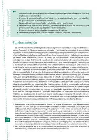 22
comprensión de la feminidad en otras culturas.La comprensión,valoración y reflexión en torno a las
implicancias de la maternidad.
•	 El respeto de sí mismos/as,del otro/a y la valoración y reconocimiento de las emociones y los afec-
tos que se involucran en las relaciones humanas.
•	 La valoración y el respeto por el pudor y la intimidad propia y la de los otros.
•	 La valoración del derecho de las personas a vivir su sexualidad de acuerdo con sus convicciones y
preferencias en el marco del respeto por los derechos de los otros.
•	 El reconocimiento de la discriminación como expresión de maltrato.
•	 La identificación de prejuicios y sus componentes valorativos,cognitivos y emocionales.
Fundamentación
Las actividades de Formación Ética y Ciudadana que se proponen aquí se basan en algunos de los Linea-
mientos Curriculares de ESI para el área, y están orientadas a contribuir en la construcción de autonomía de
las personas en el marco de las normas que regulan los derechos y las responsabilidades para vivir plenamen-
te la sexualidad. La sociedad demanda a la escuela que forme personas íntegras y ciudadanos responsables,
que eduque para la vida plena de cada uno y de todos,y que lo haga conforme a las necesidades del mundo
contemporáneo. Se trata de entender la importancia del orden constitucional y la vida democrática, saber
defender los derechos humanos y respetar la propia identidad y la de los otros. Por eso, los contenidos que
se abordan en este campo deben ser conocidos pero fundamentalmente ejercitados, en tanto implican la
formación de las competencias necesarias para el desarrollo de una ética basada en los derechos humanos.
Ya que la ESI parte del reconocimiento de los adolescentes como sujetos de derecho,desde este área curri-
cular se reconoce el valor de la expresión de deseos y necesidades propios y ajenos;se fomentan igualmente
valores y actitudes relacionados con la solidaridad,el amor,el respeto a la intimidad propia y ajena,el respeto
por la vida y la integridad de las personas,y el desarrollo de actitudes responsables ante la sexualidad.
Todavía hoy,en nuestra sociedad,podemos identificar visiones sobre la adolescencia entendida como una
etapa en que se adolece, incompleta, de déficit lo cual niega el hecho de que en todas las etapas de nuestra
vida se producen cambios que incluyen pérdidas y transformaciones.Si sólo se considera a los adolescentes
desde la falta de crecimiento, de desarrollo, de maduración, se desconoce su condición de sujetos dada por
la legislación vigente5 en nuestro país, que reconoce sus capacidades para conocer, exigir y ser amparados
en sus derechos. Estas leyes se orientan a igualar las oportunidades y el acceso a los recursos materiales y
simbólicos que los adolescentes de los diversos sectores sociales requieren para una vida plena.En este sen-
tido,es que tampoco podemos sostener una mirada“universalista”sobre la adolescencia,ya que es necesario
reconocer los diferentes modos y posibilidades de vivirla de acuerdo con sus condiciones de vida.6
5	 En este sentido,es necesario brindar a todos los alumnos y las alumnas el conocimiento sobre el plexo normativo
de nuestro país como la Ley que crea el Programa Nacional de Educación Sexual Integral (26.150),la Ley Nacional
de Educación (26.206),la Ley de Protección Integral de los Derechos de niñas,niños y adolescentes (26.061),la Ley
de Protección Integral para prevenir,sancionar y erradicar la violencia contra las mujeres en los ámbitos en que se
desarrollen sus relaciones interpersonales (26.485), como asimismo las Convenciones Internacionales a las cuales
se adhiere nuestra Constitución Nacional:la Convención Interamericana para Prevenir,Sancionar y Erradicar la Vio-
lencia contra la Mujer (24.632),el Protocolo Relativo a laVenta de Niños,la Prostitución Infantil y la Utilización de los
Niños en la Pornografía (25.763),la Convención sobre los Derechos del Niño,la Convención sobre la Eliminación de
todas las formas de discriminación contra la mujer,etc.También es necesario proporcionar el conocimiento de los
medios y los recursos disponibles en la comunidad para la atención de situaciones de vulneración de derechos.
6	 Para ampliar este enfoque, leer en el Cuaderno de Educación Sexual Integral para la Educación Secundaria 1, el
taller“Embarazo y adolescencia”en el que se aborda este tema (páginas 69 a 83).
 