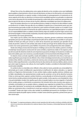 23
Al hacer foco en las y los adolescentes como sujetos de derecho,se los considera como seres habilitados
para la palabra y el pensamiento crítico,la toma de decisiones con base en la información y el conocimiento
necesario, la participación en espacios sociales e institucionales, la autoorganización y la autonomía en di-
versos aspectos de la vida.Los derechos en el terreno de la sexualidad requieren ser pensados no solamente
como marcos de protección sino también de participación y sobre todo,de las condiciones que permitan ase-
gurar el ejercicio de estos en el marco de las muchas y diferentes necesidades que tienen los adolescentes.
Ejercer los propios derechos es un arte que lleva práctica y trabajo;se incluye en la vida cotidiana cuando
se transforma en un hábito. Para que ello sea una realidad, se requiere de un conocimiento previo que otor-
gue herramientas para poder acceder a los derechos y para reclamar al Estado cuando no se cumplen.Es por
esto que la tarea de la escuela en la formación de sujetos autónomos,con capacidad para ejercer su ciudada-
nía con responsabilidad sobre su cuidado y el de los demás,exige a los adultos,en primer lugar,conocer estas
herramientas legales e institucionales,respetarlas y hacerlas respetar,incluirlas en las interacciones cotidianas
y transmitirlas a las nuevas generaciones.
Esto implica que los adultos, entre ellos los directivos y docentes, generen condiciones institucionales
apropiadas para que este aprendizaje y la participación plena de los adolescentes sea posible,lo cual supone
también el interés por oírlos, por conocer su visión de las situaciones que atraviesan, por aprender de sus
modos de percibir y valorar.En este sentido,cabe aclarar el valor que el lugar de los adultos tiene para recibir
e incluir a las nuevas generaciones y para habilitar a los jóvenes como protagonistas de la vida ciudadana.
Desde este enfoque,la tarea docente basada en el diálogo y la escucha entre adultos y jóvenes constituye
el andamiaje necesario para la construcción de nuevos sentidos y experiencias vitales en los espacios y tiem-
pos de la escuela.No obstante,resulta de suma importancia que previo al trabajo con los jóvenes se realice una
tarea entre adultos,para crear consensos y acuerdos basados en el reconocimiento del enfoque de la ESI.
En relación al área curricular específica, resulta útil establecer una distinción entre ética y moral, que re-
sultará significativa para el ejercicio de reflexión crítica.Si bien etimológicamente la ética y la moral tienen un
sentido similar,referido a costumbres y sistema de creencias,estos conceptos poseen significados diferentes.
Moral se refiere específicamente a costumbres,formas de vida,sistemas de creencias,hábitos,valores,normas
que varían según las épocas y las culturas. Así, moral significa ‘morales’, y considerar la diversidad histórica y
social resulta ineludible.
En cambio la ética es entendida como reflexión crítica sobre la moral, y pretende una universalidad fun-
damentada por la razón, la deliberación argumentativa, la clarificación de valores culturales y su vigencia
jurídica en Organismos Internacionales. En este sentido, implica analizar aquellas prácticas cotidianas que
se hallan naturalizadas y las representaciones sociales que las sustentan a la luz de los derechos humanos.
Si bien es cierto que éstos suponen cambios históricos y socioculturales en la forma de percibir y nombrar
ciertos hechos sociales,producto de demandas de sujetos sociales, la ética apunta a una interpelación crítica
a las particularidades morales. Esto significa que la ética no puede implicar una mera negación o“exclusión”
de las morales, porque su movimiento es justamente el de inclusión de los otros (muchas veces ajenos, mi-
norizados, victimizados) con sus propios valores y categorías que organizan la sociedad. Pero es el Derecho
el que debe“administrar”la convivencia de moralidades diferentes y sobre todo“impulsar, informar y sensi-
bilizar ese sentimiento ético, y transformar la moral que sustenta la costumbre y el esquema jerárquico de
la sociedad”.7 Desde este lugar, la ética abre también la posibilidad permanente de reconfigurar el marco
institucional vigente,de poder aspirar,nombrar e instalar nuevos derechos,garantías y protecciones para un
bien social mayor.
7	 Rita Segato: “La argamasa jerárquica:violencia moral,reproducción del mundo y la eficacia simbólica del dere-
cho”, en Las estructuras elementales de la violencia. Buenos Aires, Prometeo y Universidad Nacional de Quilmes,
2003,p.125.
 