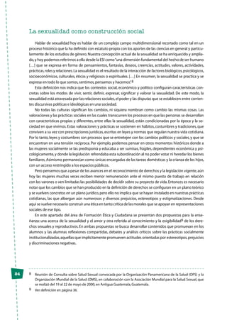 24
La sexualidad como construcción social
Hablar de sexualidad hoy es hablar de un complejo campo multidimensional recortado como tal en un
proceso histórico que la ha definido con estatuto propio con los aportes de las ciencias en general y particu-
larmente de los estudios de género.Nuestra concepción actual de la sexualidad se ha enriquecido y amplia-
do,y hoy podemos referirnos a ella desde la ESI como“una dimensión fundamental del hecho de ser humano
[…] que se expresa en forma de pensamientos, fantasías, deseos, creencias, actitudes, valores, actividades,
prácticas,roles y relaciones.La sexualidad es el resultado de la interacción de factores biológicos,psicológicos,
socioeconómicos, culturales, éticos y religiosos o espirituales. […] En resumen, la sexualidad se practica y se
expresa en todo lo que somos,sentimos,pensamos y hacemos”.8
Esta definición nos indica que los contextos social, económico y político configuran características con-
cretas sobre los modos de vivir, sentir, definir, expresar, significar y valorar la sexualidad. De este modo, la
sexualidad está atravesada por las relaciones sociales,el poder y las disputas que se establecen entre corrien-
tes discursivas políticas e ideológicas en una sociedad.
No todas las culturas significan los cambios, ni siquiera nombran como cambio las mismas cosas. Las
valoraciones y las prácticas sociales en las cuales transcurren los procesos en que las personas se desarrollan
con características propias y diferentes, entre ellas la sexualidad, están condicionadas por la época y la so-
ciedad en que vivimos. Estas valoraciones y prácticas se sostienen en hábitos, costumbres y tradiciones, que
conviven a su vez con prescripciones jurídicas,escritas en leyes y normas que regulan nuestra vida cotidiana.
Por lo tanto,leyes y costumbres son procesos que se entretejen con los cambios políticos y sociales,y que se
encuentran en una tensión recíproca. Por ejemplo, podemos pensar en otros momentos históricos donde a
las mujeres socialmente se las predisponía y educaba a ser sumisas, frágiles, dependientes económica y psi-
cológicamente,y donde la legislación refrendaba esta subordinación al no poder votar ni heredar los bienes
familiares.Asimismo permanecían como únicas encargadas de las tareas domésticas y la crianza de los hijos,
con un acceso restringido a los espacios públicos.
Pero pensemos que a pesar de los avances en el reconocimiento de derechos y la legislación vigente,aún
hoy las mujeres muchas veces reciben menor remuneración ante el mismo puesto de trabajo en relación
con los varones o ven limitadas las posibilidades de decidir sobre su proyecto de vida.Entonces es necesario
notar que los cambios que se han producido en la definición de derechos se configuran en un plano teórico
y se vuelven concretos en un plano jurídico,pero ello no implica que se hayan instalado en nuestras prácticas
cotidianas, las que albergan aún numerosos y diversos prejuicios, estereotipos y estigmatizaciones. Desde
aquí se vuelve necesario construir una ética en tanto crítica de las morales que se apoyan en representaciones
sociales de ese tipo.
En este apartado del área de Formación Ética y Ciudadana se presentan dos propuestas para la ense-
ñanza: una acerca de la sexualidad y el amor y otra referida al conocimiento y la exigibilidad9 de los dere-
chos sexuales y reproductivos. En ambas propuestas se busca desarrollar contenidos que promuevan en los
alumnos y las alumnas reflexiones compartidas, debates y análisis críticos sobre las prácticas socialmente
institucionalizadas,aquellas que implícitamente promueven actitudes orientadas por estereotipos,prejuicios
y discriminaciones negativas.
8	 Reunión de Consulta sobre Salud Sexual convocada por la Organización Panamericana de la Salud (OPS) y la
Organización Mundial de la Salud (OMS), en colaboración con la Asociación Mundial para la Salud Sexual, que
se realizó del 19 al 22 de mayo de 2000,en Antigua Guatemala,Guatemala.
9	 Ver definición en página 36.
 