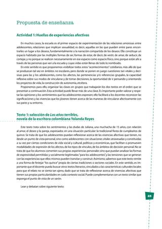 25
Propuesta de enseñanza
Actividad 1: Huellas de experiencias afectivas
En muchos casos, la escuela es el primer espacio de experimentación de las relaciones amorosas entre
adolescentes, relaciones que implican sexualidad, es decir, aquellas en las que pueden entre pares encon-
trarles un lugar a los deseos, fundamentalmente a la narración compartida de los deseos. Ella constituye un
espacio habitado por las múltiples formas de ser, formas de estar, de decir, de vestir, de amar, de seducir, de
cortejar,y no porque se realicen necesariamente en ese espacio como espacio físico,sino porque están ahí a
través de las personas que van a la escuela y cuyas vidas están llenas de todo lo nombrado.
En este sentido es que proponemos visibilizar todos estos“acontecimientos”cotidianos, más allá de que
se produzcan tal vez en ámbitos no escolares, pero donde se ponen en juego cuestiones tan vitales y deci-
sivas para las y los adolescentes, como los afectos, las pertenencias y/o referencias grupales, la capacidad
reflexiva sobre sus modos de vincularse y de tomar decisiones, la oportunidad de ir pensando y orientando
los proyectos de vida,la construcción de autonomía,etcétera.
Proponemos para ello, organizar las clases en grupos que trabajarán los dos textos en el orden que se
presentan a continuación.Esta actividad puede llevar más de una clase.Es importante poder valorar y respe-
tar las opiniones y los sentimientos que los adolescentes expresen;ello facilitará a los docentes reconocer las
significaciones y las vivencias que los jóvenes tienen acerca de las maneras de vincularse afectivamente con
sus pares y su entorno.
Texto 1: selección de Los años terribles,
novela de la escritora colombiana Yolanda Reyes
Este texto trata sobre los sentimientos y las dudas de Juliana, una muchacha de 15 años, con relación
al amor, el deseo y la pareja, expresados en una situación particular: la tradicional fiesta de cumpleaños de
quince. Se trata de que los adolescentes puedan reflexionar acerca de las vivencias afectivas que tienen, no
desde un punto de vista personal,sino como adolescentes con situaciones vitales atravesadas y constituidas
a su vez por ciertas condiciones de vida social y cultural, políticas y económicas, que facilitan o promueven
modalidades de expresión de los afectos,de los tipos de vínculos,de los ámbitos de decisión personal.No se
trata de que los alumnos comenten sus propias experiencias personales sino que puedan analizar las formas
de expresividad permitidas y socialmente legitimadas“para los adolescentes”,y las tensiones que se generan
con las experiencias que ellos mismos pueden transitar y construir.Asimismo,sabemos que este texto remite
a una forma de festejar “los quince” propia de ciertas tradiciones o sectores sociales. En este sentido, es im-
portante que el docente pueda buscar otros textos literarios,vinculados a las características culturales locales
para que el relato no se sienta tan ajeno, dado que se trata de reflexionar acerca de vivencias afectivas que
tienen sus propias particularidades en cada contexto social.Puede complementarse con un texto similar que
exponga el punto de vista de un varón.
Lean y debatan sobre siguiente texto:
 