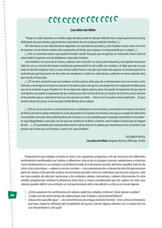 26
Los años terribles
“Tengo un collar de perlas,un vestido negro de seda y toda la vida por delante.Hoy cumplo quince años y estoy
disfrazada de quinceañera,siguiendo las costumbres de una antigua tradición familiar [...]
Mis hermanos se ven ridículamente elegantes,con pantalones de paño,y Juan Esteban actúa como mi novio
de mostrar,con la misma corbata del cumpleaños de Paula,que a leguas se nota prestada por su papá [...]
[...] Por un momento pienso que podría también vender las joyas que recogí hoy sin merecerlo; hacer como la
reina Isabel y fugarme con Daniel Botero a descubrir América.
Juan Esteban me toma de la mano y salimos solos al jardín. Se acerca para besarme y de repente me parece
ridículo, con su cara de niño bueno metida por equivocación en ese cuello con corbata, y le digo que hoy no, que
toda mi familia anda por ahí y su cara me da vuelta frente a mis ojos que tratan de esquivar su mirada,pero él no
entiende por qué de pronto me he vuelto tan prudente,si nadie nos está viendo y además no tiene nada de malo
que me dé un beso,dice.
[...] Él me dice sarcástico que me sentaron mal los quince años,que,de un tiempo para acá,me ve rara,como
distante,y me pregunta si acaso es que ya no lo quiero,pero creo que es una pregunta con respuesta incluida,para
que yo le conteste lo que él quiere oír.Ya no estoy tan segura, pienso, pero me queda la esperanza de que sea la
champaña,me queda la esperanza de que mañana ya esté normal otra vez y lo quiera de la forma como siempre
lo he querido,que yo creía hasta hace un mes que era con todo… Hoy no sé si lo quiero,cómo explicarlo… Es que,
desde la fiesta de Laura,no se me quita Daniel Botero de la cabeza.
[...] No sé si es la canción o si es Daniel,tal vez es verdad que no me conviene,como dirían mi mamá o la mamá
de Paula,tal vez me estoy metiendo en un lío,de pronto él ni siquiera me miraría,creo que ya cumplió los dieciocho
yhaperdidocomodosaños,ademásdicenporahíqueesuncasoperdido,peronopuedocontrolarlo,eseseaspec-
to suyo desgarbado y esos ojos con los que me miraba en la fiesta,mientras Juan Esteban le decía que se largara
deahí…[...]Yesprobablequemañanatodoestéencalma,menosmicabezaqueretumbarácomountamboryde
pronto voy a tener que ser honesta y cortar con Juan Esteban”.
Yolanda Reyes,
Los años terribles.Bogotá,Norma,2000 (pp.78-85)
Proponemos que trabajen el texto en base a las siguientes preguntas, a fin de reconocer los diferentes
sentimientos manifestados por Juliana y reflexionen acerca de sus propias visiones, valoraciones y vivencias
como adolescentes en un contexto social determinado.Es interesante rescatar del texto aquellos indicios de
crítica a las costumbres —valores y normas sociales— y las expresiones de un deseo de elección personal por
parte de Juliana. Esto permite analizar las tensiones actuales entre los individuos que buscan espacios cada
vez más amplios de elección autónoma, y los símbolos, valores, normativas y saberes dominantes. En este
sentido, proponemos retomar la diferencia entre ética y moral, considerando que los sujetos (en este caso
Juliana) pueden definir una actitud y un comportamiento ético más allá de su crítica a la moral vigente.
•	 ¿Cómo aparecen los sentimientos de Juliana:explícitos,velados,confusos? ¿Qué opinan ustedes?
•	 ¿Cuáles son los sentimientos de Juliana hacia Juan Esteban y hacia Daniel Botero?
•	 Juliana dice que ella sigue“…lascostumbresdeunaantiguatradiciónfamiliar”. Este y otros comentarios
que hace respecto al festejo del cumpleaños de quince ¿tienen alguna relación con su deseo de irse
con Daniel Botero? ¿Por qué?
 