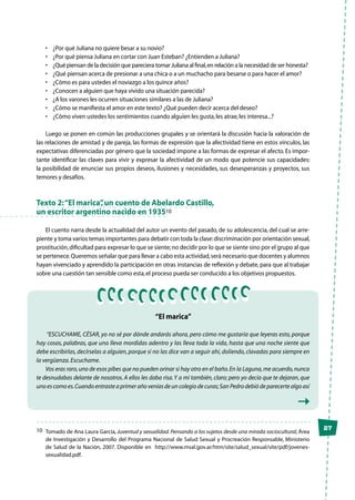 27
•	 ¿Por qué Juliana no quiere besar a su novio?
•	 ¿Por qué piensa Juliana en cortar con Juan Esteban? ¿Entienden a Juliana?
•	 ¿Qué piensan de la decisión que pareciera tomar Juliana al final,en relación a la necesidad de ser honesta?
•	 ¿Qué piensan acerca de presionar a una chica o a un muchacho para besarse o para hacer el amor?
•	 ¿Cómo es para ustedes el noviazgo a los quince años?
•	 ¿Conocen a alguien que haya vivido una situación parecida?
•	 ¿A los varones les ocurren situaciones similares a las de Juliana?
•	 ¿Cómo se manifiesta el amor en este texto? ¿Qué pueden decir acerca del deseo?
•	 ¿Cómo viven ustedes los sentimientos cuando alguien les gusta,les atrae,les interesa...?
Luego se ponen en común las producciones grupales y se orientará la discusión hacia la valoración de
las relaciones de amistad y de pareja, las formas de expresión que la afectividad tiene en estos vínculos, las
expectativas diferenciadas por género que la sociedad impone a las formas de expresar el afecto. Es impor-
tante identificar las claves para vivir y expresar la afectividad de un modo que potencie sus capacidades:
la posibilidad de enunciar sus propios deseos, ilusiones y necesidades, sus desesperanzas y proyectos, sus
temores y desafíos.
Texto 2:“El marica”,un cuento de Abelardo Castillo,
un escritor argentino nacido en 193510
El cuento narra desde la actualidad del autor un evento del pasado, de su adolescencia, del cual se arre-
piente y toma varios temas importantes para debatir con toda la clase:discriminación por orientación sexual,
prostitución,dificultad para expresar lo que se siente;no decidir por lo que se siente sino por el grupo al que
se pertenece.Queremos señalar que para llevar a cabo esta actividad,será necesario que docentes y alumnos
hayan vivenciado y aprendido la participación en otras instancias de reflexión y debate, para que al trabajar
sobre una cuestión tan sensible como esta,el proceso pueda ser conducido a los objetivos propuestos.
“El marica”
“ESCUCHAME, CÉSAR, yo no sé por dónde andarás ahora, pero cómo me gustaría que leyeras esto, porque
hay cosas, palabras, que uno lleva mordidas adentro y las lleva toda la vida, hasta que una noche siente que
debe escribirlas, decírselas a alguien, porque si no las dice van a seguir ahí, doliendo, clavadas para siempre en
la vergüenza.Escuchame.
Vos eras raro,uno de esos pibes que no pueden orinar si hay otro en el baño.En la Laguna,me acuerdo,nunca
te desnudabas delante de nosotros. A ellos les daba risa.Y a mí también, claro; pero yo decía que te dejaran, que
uno es como es.Cuando entraste a primer año venías de un colegio de curas;San Pedro debió de parecerte algo así
10	 Tomado de Ana Laura García, Juventud y sexualidad.Pensando a los sujetos desde una mirada sociocultural,Área
de Investigación y Desarrollo del Programa Nacional de Salud Sexual y Procreación Responsable, Ministerio
de Salud de la Nación, 2007. Disponible en http://www.msal.gov.ar/htm/site/salud_sexual/site/pdf/jovenes-
sexualidad.pdf.
 