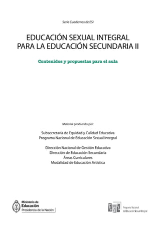 Serie Cuadernos de ESI
EDUCACIÓN SEXUAL INTEGRAL
PARA LA EDUCACIÓN SECUNDARIA II
Contenidos y propuestas para el aula
Material producido por:
Subsecretaría de Equidad y Calidad Educativa
Programa Nacional de Educación Sexual Integral
Dirección Nacional de Gestión Educativa
Dirección de Educación Secundaria
Áreas Curriculares
Modalidad de Educación Artística
 