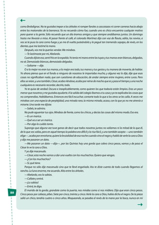 28
como Brobdignac.No te gustaba trepar a los árboles ni romper faroles a cascotazos ni correr carreras hacia abajo
entre los matorrales de la barranca.Ya no recuerdo cómo fue, cuando uno es chico encuentra cualquier motivo
para querer a la gente. Sólo recuerdo que un día éramos amigos y que siempre andábamos juntos. Un domingo
hasta me llevaste a misa. Al pasar frente al café, el colorado Martínez dijo con voz de flauta, adiós, los novios, a
vos se te puso la cara como fuego y yo me di vuelta puteándolo y le pegué tan tremendo sopapo,de revés,en los
dientes,que me lastimé la mano.
Después,vos me la querías vendar.Me mirabas.
—Te lastimaste por mí,Abelardo.
Cuandodijisteeso,sentífríoenlaespalda.Yoteníamimanoentrelastuyasytusmanoseranblancas,delgadas,
no sé.Demasiado blancas,demasiado delgadas.
—Soltame —dije.
O a lo mejor no eran tus manos,a lo mejor era todo,tus manos y tus gestos y tu manera de moverte,de hablar.
Yo ahora pienso que en el fondo a ninguno de nosotros le importaba mucho, y alguna vez lo dije, dije que esas
cosas no significaban nada, que son cuestiones de educación, de andar siempre entre mujeres, entre curas. Pero
ellossereían,yunotambién,César,acabariéndose,acabaporreírsedemachoqueesypasaeltiempoyunanoche
cualquiera es necesario recordar,decirlo,todo.
Yo te quise de verdad. Oscura e inexplicablemente, como quieren los que todavía están limpios. Eras un poco
menor que nosotros y me gustaba ayudarte.A la salida del colegio íbamos a tu casa y yo te explicaba las cosas que
no comprendías.Hablábamos.Entonces era fácil escuchar,contarte todo lo que a los otros se les calla.A veces me
mirabas con una especia de perplejidad,una mirada rara,la misma mirada,acaso,con la que yo no me atrevía a
mirarte.Una tarde me dijiste:
—Sabés,te admiro.
No pude aguantar tus ojos.Mirabas de frente,como los chicos,y decías las cosas del mismo modo.Eso era.
—Es un marica.
—Qué va a ser un marica.
—Por algo lo cuidás tanto.
Supongo que alguna vez tuve ganas de decir que todos nosotros juntos no valíamos ni la mitad de lo que él,
de lo que vos valías,pero en aquel tiempo la palabra era difícil y la risa fácil,y uno también acepta —uno también
elige—,acabaporenroñarse,quierelabrutalidaddeesanochecuandovinoelnegroyhablódeverlelacaraaDios
y dijo me pasaron un dato.
—Me pasaron un dato —dijo—, por las Quintas hay una gorda que cobra cinco pesos, vamos y de paso el
César le ve la cara a Dios.
Y yo dije macanudo.
—César,esta noche vamos a dar una vuelta con los muchachos.Quiero que vengas.
—¿Con los muchachos?
—Sí,qué tiene.
Porque no sólo dije macanudo sino que te llevé engañado. Vos te diste cuenta de todo cuando llegamos al
rancho.La luna enorme,me acuerdo.Alta entre los árboles.
—Abelardo,vos lo sabías.
—Callate y entrá.
—¡Lo sabías!
—Entrá,te digo.
El marido de la gorda, grandote como la puerta, nos miraba como si nos midiera. Dijo que eran cinco pesos.
Cinco pesos por cabeza,pibes.Siete por cinco,treinta y cinco.Verle la cara a Dios,había dicho el negro.De la pieza
salió un chico, tendría cuatro o cinco años. Moqueando, se pasaba el revés de la mano por la boca, nunca en mi
 
