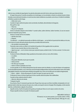 29
vida me voy a olvidar de aquel gesto.Sus piecitos desnudos eran del mismo color que el piso de tierra.
El negro hizo punta.Yo sentía una pelota en el estómago,no me animaba a mirarte.Los demás hacían chistes
brutales,anormalmente brutales,en voz de secreto;todos estábamos asustados como locos.A Aníbal le temblaba
el fósforo cuando me dio fuego.
—Debe estar sucia.
Cuando el negro salió de la pieza venía sonriendo,triunfador,abrochándose la bragueta.
Nos guiñó un ojo.
—Pasá vos.
—No,yo no.Yo después.
Entró el colorado; después entró Aníbal.Y cuando salían, salían distintos. Salían hombres. Sí, esa era exacta-
mente la impresión que yo tenía.
Entré yo.Cuando salí vos no estabas.
—Dónde está César.
—Disparó.
Y el ademán —un ademán que pudo ser idéntico al del negro— se me heló en la punta de los dedos,en la cara,
me lo borró el viento del patio porque de pronto yo estaba fuera del rancho.
—Vos también te asustaste,pibe.
Tomando mate contra un árbol vi al marido de la gorda;el chico jugaba entre sus piernas.
—Qué me voy a asustar.Busco al otro,al que se fue.
—Agarró pa ayá —con la misma mano que sostenía la pava,señaló el sitio.Y el chico sonreía.Y el chico tam-
bién dijo pa ayá.
Te alcancé frente al MataderoViejo;quedaste arrinconado contra un cerco.Me mirabas.
—Lo sabías.
—Volvé.
—No puedo.Abelardo,te juro que no puedo.
—Volvé,animal.
—Por Dios que no puedo.
—Volvé o te llevo a patadas en el culo.
La luna grande,no me olvido,blanquísima luna de verano entre los árboles y tu cara de tristeza o de vergüenza,
tucaradepedirmeperdón,amí,tuhermosacarailuminada,desfigurándosedepronto.Meardíalamano.Perohabía
que golpear,lastimar,ensuciarte para olvidarse de aquella cosa,como una arcada,que me estaba atragantando.
—Bruto —dijiste—.Bruto de porquería.Te odio.Sos igual,sos peor que los otros.
Te llevaste la mano a la boca,igual que el chico cuando salía de la pieza.No te defendiste.
Cuando te ibas,todavía alcancé a decir:
—Maricón.Maricón de mierda.
Y después lo grité.
Escuchame,César.Es necesario que leas esto.Porque hay cosas que uno lleva mordidas,trampeadas en la ver-
güenza toda la vida,hay cosas por las que uno,a solas,se escupe la cara en el espejo.Pero de golpe,un día necesita
decirlas,confesárselas a alguien.Escuchame.
Aquella noche,al salir de la pieza de la gorda,yo le pedí,por favor,no se lo vaya a contar a los otros.
Porque aquella noche yo no pude.Yo tampoco pude”.
Abelardo Castillo:
“El marica”, en Las otras puertas.Los mundos reales I (1976).
Buenos Aires,Emecé,1993 (pp.47 a 52).
 