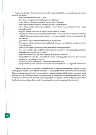 30
Proponemos que lean el cuento y lo comenten. Entre otras posibilidades, pueden plantearse preguntas
como las que siguen:
•	 ¿Cómo trataban los muchachos a César?
•	 ¿Qué diferencias aparecen entre César y el resto del grupo?
•	 ¿A qué refiere en el relato la expresión:“vos eras raro...”? Describan.
•	 ¿Qué aspectos diversos reconoce Abelardo en César y cómo los valora?
•	 ¿Cómo influye en ellos el comentario:“adiós los novios”? ¿Cómo nos condiciona la mirada y la opi-
nión de los otros?
•	 ¿Hay para ustedes situaciones de maltrato y/o de violencia? ¿Cuáles?
•	 ¿Les parece que estas situaciones están condicionadas por una valoración social sobre la homose-
xualidad? ¿Estas valoraciones siguen vigentes en nuestra sociedad? ¿Es necesario superarlas? ¿De
qué manera?
•	 ¿Qué relación y qué sentimientos hay entre César y Abelardo?
•	 ¿Qué piensan ustedes acerca de la sensibilidad y la ternura en la relación de amistad que tienen
César y Abelardo?
•	 ¿Cómo ve la sociedad la demostración de afecto de los varones y entre ellos?
•	 ¿Qué opinan ustedes sobre las diferentes orientaciones sexuales? ¿Y sobre las cargadas,los chistes,
los apodos como por ejemplo,“el marica”?
•	 ¿Es posible disentir con lo que piensa el grupo de amigos o“la mayoría”?
•	 ¿Por qué Abelardo no le dijo a César adónde irían esa noche? ¿Qué piensan acerca de la iniciación
sexual de los muchachos del cuento?
•	 ¿Por qué César le dice a Abelardo:“Sos igual,sos peor que los otros”?
•	 ¿Por qué Abelardo siente la necesidad de escribir este relato dedicado a su amigo de la adolescencia?
Para concluir el trabajo, los alumnos conversarán sobre las ideas y reflexiones que surgieron en los di-
versos grupos referidos a los dos textos analizados. La idea es poder debatir y reflexionar entre todos sobre
falsas creencias,prejuicios,temores y representaciones sociales vinculados a la identidad y orientación sexual;
también sobre las expresiones ligadas a la valoración y el reconocimiento de las emociones y afectos que se
involucran en las relaciones humanas;la valoración y respeto por el pudor y la intimidad propia y de los otros;
la reflexión en torno al lugar de la mirada de los otros,y el reconocimiento sobre la discriminación.
 