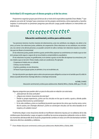 31
Actividad 2: El respeto por el deseo propio y el de los otros
Proponemos organizar grupos para la lectura de un texto de la especialista española Charo Altabe,11 que
propone una serie de“consejos”para conectarse con los propios sentimientos, cómo expresarlos y hacerlos
respetar. A continuación se presentan preguntas para discutir. Luego, puede realizarse un intercambio con
toda la clase.
Educación sentimental y erótica para adolescentes
	
“Las personas tenemos muchas maneras de relacionarnos, unas nos satisfacen, nos alegran, nos abren a los
otros y al amor.Son relaciones justas, solidarias, de cooperación.Otras relaciones no nos satisfacen, nos entriste-
cen,nos cierran a las demás personas y se pueden convertir en odio o rechazo.Son relaciones injustas e insolida-
rias,que nos llevan a la enemistad.
En las relaciones justas,puedes sentirte a gusto,sentirte libre,expresar tus sentimientos sin miedo a que se rían
de ti,porque estás seguro o segura de ser escuchado/a,comprendido/a y ayudado/a.
En las relaciones no justas,no gratificantes,no te sientes a gusto,no eres libre de expresar tus emociones y tie-
nes miedo a que se rían de ti.Tienes miedo y todo son condiciones.Por ejemplo:
- Si expresas el miedo,eres un cobarde.
- Si lloras,no eres hombre.
- Si gritas y pataleas,no eres femenina.
- Se haces lo que el grupo quiere,te admiten;si no,no te admiten,etc.
Ese tipo de presión que alguien ejerce sobre otra persona para obligarla a actuar en el sentido que él (o ella) lo
desea se puede denominar chantaje afectivo o chantaje emocional.
Altabe,Charo
Educación sentimental y erótica para adolescentes.Madrid,Miño y Dávila,2000,pp.219-220.
Algunas preguntas que pueden abrir un poco la discusión en relación con este texto:
•	 ¿Qué piensan de estas actitudes?
•	 ¿Alguna vez vivieron situaciones de este tipo?
•	 Desde tu propia experiencia, ¿cómo son los vínculos en los que te sentís a gusto y dónde podés
expresar libremente tus sentimientos?
•	 En la vida cotidiana ¿cómo se manifiesta la presión que ejercen los otros, que muchas veces, como
dice la autora, son chantajes afectivos? ¿Cómo se construyen vínculos con los otros basados en el
respeto y el cuidado mutuo?
Finalmente,elegir o crear situaciones donde se manifiesten relaciones injustas y/o no solidarias de la vida
cotidiana para dramatizarlas.Luego,se jugará a modificar las escenas propuestas realizando cortes en distin-
tos momentos del desarrollo de la situación,proponiendo cambios en estas con el fin de dramatizar también
relaciones afectivas saludables y solidarias.
11	 Charo Altabe:Educación sentimental y erótica para adolescentes,Madrid,Miño y Dávila,2000.
 