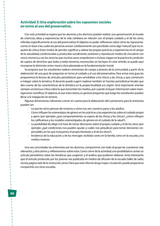 32
Actividad 3: Una exploración sobre los supuestos sociales
en torno al uso del preservativo.
Con esta actividad se espera que las alumnas y los alumnos puedan realizar una aproximación al mundo
de creencias, ideas y experiencias de la vida cotidiana en relación con el propio cuidado y el de los otros,
referidas específicamente al uso del preservativo.El objetivo es poder reflexionar sobre cómo las representa-
ciones en base a las cuales las personas actúan cotidianamente son percibidas como algo“natural”,que no re-
quiere de crítica.Estos modos de percibir,significar y valorar las propias prácticas y experiencias en el campo
de la sexualidad,condicionadas y producidas socialmente,sostienen y reproducen modos de vincularse con
uno/a mismo/a y con los otros/as que muchas veces empobrecen o incluso niegan en la práctica la condición
de sujetos de derechos que todos y todas tenemos, reconocidos en las leyes. En este sentido, se puede aquí
incorporar la distinción entre moral y ética planteada en la fundamentación inicial.
Se propone que los estudiantes realicen entrevistas de campo a jóvenes de la comunidad, a partir de la
elaboración de una guía de preguntas en torno al cuidado y al uso del preservativo.Para armar esta guía,les
proponemos la lectura de artículos periodísticos para sensibilizar a los chicos y las chicas, y que comiencen
a indagar sobre la temática. El docente puede sugerir explorar también en fuentes periodísticas locales que
den cuenta de las características de la temática en la propia localidad y/o región. Será importante orientar
siempre una lectura crítica sobre lo que transmiten los medios,aún cuando incluyan información sobre inves-
tigaciones científicas.El objetivo,al usar estos textos,es generar preguntas que luego los estudiantes puedan
llevar a la indagación en terreno.
Algunas dimensiones relevantes a tener en cuenta para la elaboración del cuestionario para la entrevista
pueden ser:
-	 Lo que los otros piensan de nosotros y cómo nos ven,nuestros pares y los adultos.
-	 Cómo influyen los estereotipos de género en las prácticas y las experiencias sobre el cuidado propio
y ajeno (por ejemplo: ¿qué comportamientos se espera de las chicas y los chicos?, ¿cómo influyen
los calificativos y los modelos estereotipados de género en el cuidado de la salud?).
-	 La posibilidad de elegir a la hora de tomar decisiones sobre el propio cuidado y el de los otros (por
ejemplo: ¿qué condiciones nos pueden ayudar y cuáles nos perjudican para tomar decisiones res-
ponsables,en las que incluyamos el propio bienestar y el de los otros?).
-	 Incidencia de la educación y de los mensajes recibidos tanto en la familia como en la escuela y los
medios masivos.
Una vez concretadas las entrevistas por los alumnos, compartimos con todo el grupo las cuestiones más
relevantes,y discutimos y reflexionamos sobre estas.Como cierre de la actividad,una posibilidad es armar un
artículo periodístico sobre las temáticas que surgieron y el análisis que pudieron elaborar. Sería interesante
que el artículo producido por los jóvenes sea publicado en medios de difusión de la escuela (taller de radio,
revista,página web de la institución,otros).Para que este informe tenga mayor circulación,puede proponerse
compartirlo con otras escuelas.
 