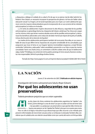 34
y dispuestas a delegar el cuidado de su salud a fin de que no se piense mal de ellas”, advirtió Ga-
limberti. Para Celsam, es necesario incorporar la perspectiva de género a la hora de hablar sobre
educación sexual.“La imagen y el rol social esperados para una mujer y un varón adolescente apa-
recen como los mayores obstaculizadores para la incorporación de un uso correcto de los métodos
anticonceptivos”,se indica en el estudio.
[...] En tanto, las adolescentes mujeres desconocen la alta eficacia y seguridad de las pastillas
anticonceptivas.La ginecóloga Karina Iza,integrante del Celsam,señaló que“las chicas aún cargan
con los mismos mitos que tenían nuestras abuelas acerca de las pastillas anticonceptivas”y desco-
nocen los beneficios adicionales como reducción de dolor menstrual,mejoría de la piel y el cabello,
incluso disminución de la retención de líquidos”.
Las madres de los adolescentes participaron también de la encuesta.Para ellas,en sus casas se
habla de sexo, lo que difiere de las respuestas de una parte considerable de los consultados, que
aseguraron que tocar el tema en sus hogares “genera incomodidad, vergüenza y enojo”. Brindar
contenidos“suficientes y adecuados”sobre sexualidad y prevención a sus hijos es para las mamás
consultadas“tener una charla única, un comentario o decirle cuidate antes de que el adolescente
salga a bailar”.“El diálogo y la contención de los padres posterga el inicio sexual y favorece conduc-
tas más responsables”,afirmó la psicóloga Andrea Gómez.
Tomado de:http://www.pagina12.com.ar/imprimir/diario/sociedad/3-92038-2007-09-27.html
la nación
Jueves 27 de setiembre de 2007 | Publicado en edición impresa
Investigación del Centro Latinoamericano Salud y Mujer (Celsam)
Por qué los adolescentes no usan
preservativos
Todavía prevalecen prejuicios que se creían superados
ay dos clases de chicas, sostienen los adolescentes argentinos: las “rápidas” y las
“serias”.¿Cómo distinguir a unas de otras? Las que se cuidan a la hora de tener sexo
—las que piden a su pareja que use preservativo o que aportan ellas mismas ese
elemento—, bueno,esas parecen ser las“rápidas”,las“fáciles”,a las que no se quiere para novia.
Pero no sólo es la lógica masculina la que desaconseja que ellas recurran a ese método para
prevenir enfermedades de transmisión sexual y evitar un embarazo no deseado.También ellas con-
sideran que el cuidado ante una relación sexual debe correr por cuenta del varón:es él el que debe
H
 
