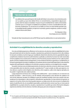 36
“De eso no se habla”
Los adolescentes que participaron del estudio del Celsam concurrieron a las entrevistas junto
con sus padres, ya que estos debían firmar un consentimiento, y respondieron algunas pre-
guntas sobre los tópicos estudiados.“A pesar de que la totalidad de las madres entrevistadas
sostenían que en sus hogares se hablaba de sexualidad, un número considerable de los ado-
lescentes manifestaron: ‛En casa de eso no se habla’.Los chicos en estas familias perciben que
la sexualidad desde la palabra y el ejercicio incomoda y genera vergüenza, cuando no enojo”,
señala el informe del Celsam.
Por Sebastián A.Ríos
De la Redacción de LA NACIÓN
Tomado de:http://www.lanacion.com.ar/947744-por-que-los-adolescentes-no-usan-preservativos
Actividad 4: La exigibilidad de los derechos sexuales y reproductivos
Con esta actividad proponemos reflexionar con los alumnos y las alumnas sobre la exigibilidad de los dere-
chos, particularmente de los derechos sexuales y reproductivos, partiendo de situaciones de la vida cotidiana.
Es necesario considerar,en primer lugar,que la población,titular de los derechos,tiene la capacidad de exigir su
cumplimiento mediante mecanismos administrativos o judiciales.Los derechos humanos han sido reconocidos
en forma explícita en las constituciones modernas como fruto de los procesos históricos en los cuales la partici-
pación y la lucha ciudadana fueron protagonistas.La mera existencia de la ley no garantiza su cumplimiento,y sí
lo hacen la participación de toda la ciudadanía y el monitoreo de las acciones del Estado.Ejercer estos derechos
requiere de la participación cotidiana en el control de su puesta en práctica,y en la exigencia de su respeto.
Se puede comenzar esta actividad proponiendo a los alumnos y alumnas conversar sobre lo que conocen
o han aprendido sobre los derechos sexuales y reproductivos12: a qué se alude con ellos, qué aspectos o te-
mas abarcan, a quiénes están dirigidos estos derechos, cómo surgieron, cuáles serían algunos ejemplos, etc.
Se pueden ir registrando estos saberes previos.
Luego proponemos la lectura de un diálogo entre adolescentes —que se produce en un recreo de una
escuela secundaria—, sobre el acceso y uso de métodos anticonceptivos como decisión de cuidado en el
inicio de las relaciones sexuales. En el diálogo se pone de manifiesto también cómo esta cuestión está atra-
vesada por los estereotipos y roles de género culturalmente reproducidos. Se trata entonces de generar un
espacio en el cual los chicos y las chicas puedan expresar sus dudas acerca de cómo encarar el cuidado de la
salud y la planificación de una sexualidad responsable, y particularmente conocer que hay un marco para la
exigibilidad de sus propios derechos sexuales y reproductivos. Es posible que exista información desigual y
experiencias distintas entre los diversos miembros del grupo,pero esto enriquecerá el debate.
12	 En el Cuaderno de ESI,Educación Sexual Integral para la Educación Secundaria,se trabajan los derechos sexuales
y reproductivos en la primera propuesta del taller“Abuso sexual en la adolescencia”,p.105 y siguientes.
 