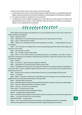 37
La idea es intercambiar visiones sobre el texto a partir de estos ejes:
a.	 Losderechosdechicosychicasatomardecisionessobreelcuidadodelcuerpoysusexualidad:fundamentos
legales,condicionesparalatomadedecisiones,facilitadoresyobstaculizadoresenlassituacionescotidianas.
b.	 Los medios para exigir el cumplimiento de esos derechos.
c.	 La reflexión acerca de los diferentes papeles que, en esta etapa de sus vidas, puede tener la figura del
adulto (familiar, docente, médico u otros) desde las miradas de los jóvenes, y el lugar que este juega en
relación con el cumplimiento de sus derechos.
Paula y Belén conversan bajito y animadamente en un rincón del patio durante el recreo.Están en tercer año.
Gaby se aproxima y les pregunta:
Gaby.—¿Qué pasa,chicas?
Paula.—Belén quiere ir a la salita del barrio para averiguar cómo cuidarse,pero no se anima.
Gaby.—¿Qué...ya estás de novia con Mati?
Belén.—Naaaa...ahí...probando,pero quiero estar preparada por las dudas... —contesta bajito con una son-
risa cómplice.
Paula. —Yo le conté que en el hospital hay un servicio de ginecología, pero tiene miedo de que le digan que
tiene que ir con la mamá.
Gaby.—¿No te da para ir con ella?
Belén.—No...mis viejos no saben nada de Mati.
Gaby. —Mmm... a mí en cambio mamá me acompañaría. Igual eso no es problema... el otro día en la tele di-
jeron que no necesitás que te acompañe un adulto para que te atiendan, porque hay una ley que dice no sé qué
cosa sobre eso,¿sabías?
Belén.—Ni idea...
Gaby.—Sí,creo que sí...igual le podríamos preguntar a Mariana.
Belén.—¿Qué Mariana? ¿La tutora de quinto? Podría ser,tiene onda...
Paula.—Sí,hablemos con ella,porque a una amiga de mi hermana no la quisieron atender en el hospital por-
que fue sola.Tiene 15 años y el médico le dijo que tenía que volver sí o sí con su mamá o con otro adulto.Pero me
parece que no es tan así…
Gaby.—Mi hermana me contó que cuando estaba en tercero fue a una ginecóloga de la obra social.
Paula.—¿Y qué pasó?
Gaby. —Nada... la atendió y le explicó que no sólo debía pensar en el embarazo sino que también tenía que
pedirle al chico que use siempre preservativo,por lo del sida,¿viste?
Belén.— ¡¡Nooooo!! Mati no tiene sida.
Gaby.—¿Quésabés?Apartenoimporta,hayqueponersefirmesiempre,nosóloporelsida,hayotrasenfermedades.
Paula.—Pero si te cuidás está todo bien;¿lo hablaste con Mati?
Belén.—Qué sé yo...me da cosa,¿vos qué harías?
Gaby y Paula:—Si te quiere,¡que te cuide!
Sus expresiones llamaron la atención de Matías y Marcos.
Marcos.—¿Se puede saber de quién hablan?
Paula.—Deustedes,porquecuandosetratadecuidarse,nosotrasnostenemosqueocupardetodoyustedesnada.
Matías.—¿A mí qué me miran? Eso es cosa de mujeres.
Gaby,Paula y Belén.—Ah,¡¡qué vivos!!
Marcos.—No...en serio,yo pienso que es cosa de ambos...pero la piba que me gusta no me da bolilla...
Mientras,disimuladamente mira a Paula que entendió en seguida de qué iba el comentario.
 
