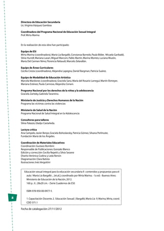 2
Educación sexual integral para la educación secundaria II :contenidos y propuestas para el
aula / María Lía Bargalló ...[et.al.];coordinado por Mirta Marina.- 1a ed.- Buenos Aires:
Ministerio de Educación de la Nación,2012.
160 p.:il.;28x20 cm.- (Serie Cuadernos de ESI)
ISBN 978-950-00-0977-5
1.Capacitación Docente.2. Educación Sexual.I.Bargalló,María Lía II.Marina,Mirta,coord.
CDD 371.1
Fecha de catalogación:27/11/2012
Directora de Educación Secundaria
Lic.Virginia Vázquez Gamboa
Coordinadora del Programa Nacional de Educación Sexual Integral
Prof.Mirta Marina
En la realización de esta obra han participado:
Equipo de ESI
Mirta Marina (coordinadora),María Lía Bargalló,Constanza Barredo,Paula Bilder, Micaela Garibaldi,
Silvia Hurrell,Mariana Lavari,Miguel Marconi,Pablo Martín,Marina Montes,Luciana Muzón,
María Del Carmen Nimo,Florencia Rebaudi,Marcelo Zelarallán.
Equipo de Áreas Curriculares
Cecilia Cresta (coordinadora),Alejandra Lapegna,Daniel Bargman,Patricia Suárez.
Equipo de Modalidad de Educación Artística
Marcela Mardones (coordinadora),Graciela Sanz,María del Rosario Larregui,Martín Ekmeyer,
Mariana Estévez,Paula Cannova,Alejandra Ceriani.
Programa Nacional por los derechos de la niñez y la adolescencia
Graciela Zaritzky,Gabriela Tarantino.
Ministerio de Justicia y Derechos Humanos de la Nación
Programa las víctimas contra las violencias
Ministerio de Salud de la Nación
Programa Nacional de Salud Integral en la Adolescencia
Consultoras para talleres
Silvia Palazzo,Gladys Castañeda.
Lectura crítica
Ana Campelo,Javier Benyo,Graciela Bohoslavsky,Patricia Gómez,Silvana Perlmuter,
Fundación María de los Ángeles.
Coordinación de Materiales Educativos
Coordinación:Gustavo Bombini
Responsable de Publicaciones:Gonzalo Blanco
Edición y corrección:Cecilia Repetti y Silvia Seoane
Diseño:Verónica Codina y Leda Rensin
Diagramación:Clara Batista
Ilustraciones:Inés Vergottini
 