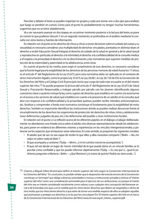 38
Para leer y debatir el texto se pueden organizar en grupos y cada uno tomar uno o dos ejes para analizar,
que luego se pondrán en común. Como para el punto b) probablemente no tengan muchas herramientas,
sugerimos que no se tome aisladamente.
Va a ser necesario avanzar en dos etapas:en un primer momento posterior a la lectura del texto,se pone
en común lo que pudieron discutir.Y en un segundo momento,se profundiza en el análisis mediante la con-
sulta con otros textos y fuentes de información.
En relación con el punto a) los derechos de chicos y chicas a tomar decisiones sobre el cuidado del cuerpo y su
sexualidad,es necesario considerar una multiplicidad de derechos vinculados,asentados en distintas leyes:el
derecho a recibir Educación Sexual Integral,el derecho al cuidado de la salud en general y de la salud sexual
y reproductiva en particular,el derecho a la intimidad,el derecho a la confidencialidad de la consulta médica
y el respeto a la privacidad,el derecho a la no discriminación,y las normativas que suponen medidas de pro-
tección de la maternidad y paternidad en la adolescencia,entre otras.
En cuanto al punto b) los medios para exigir el cumplimiento de esos derechos, es necesario considerar
que la fuente legal para la exigibilidad de los derechos de las personas menores de edad (hasta los 17 años),
es el artículo 4° del Reglamento de la Ley 25.673, pero esta normativa debe ser aplicada en el contexto de
otros instrumentos legales,como la propia Ley 25.673,la Ley 26.061,la Ley 26.150 de ESI,la Convención de
los Derechos del Niño y el Código Civil.El principio rector que surge de todo este encuadre es el del interés
superior del niño.13 Se puede proponer la lectura del artículo 4° del Reglamento de la Ley 25.673 de Salud
Sexual y Procreación Responsable, y trabajar párrafo por párrafo con los jóvenes identificando algunas
cuestiones clave:a quiénes incluye la ley como sujetos de derecho;qué establece en cuanto a la autonomía
en el acceso a los servicios de salud;qué establece en cuanto a la presencia de un adulto en la consulta;qué
dice con respecto a la confidencialidad y la privacidad, quiénes pueden recibir métodos anticonceptivos,
etc. Analizar y comprender a fondo esta normativa constituye el fundamento para la exigibilidad de estos
derechos.También es importante identificar las instituciones donde se pueden realizar denuncias frente al
incumplimiento de los derechos:los organismos de protección de derechos de niñas,niños y adolescentes
(sean defensorías, juzgados de paz, etc.); las defensorías del pueblo u otras instituciones locales.
En relación con el punto c) La reflexión acerca de los diferentes papeles,en el diálogo a trabajar deliberada-
mente,no abordamos una mirada única sobre el adulto sino diversas representaciones desde los adolescen-
tes, para poner en evidencia las diferentes visiones y experiencias en los vínculos intergeneracionales, y po-
tenciar así los aspectos que enriquecen estas relaciones.En este sentido,se proponen las siguientes miradas:
•	 El adulto que tal vez no sea capaz de recibir lo que ellos y ellas necesitan compartir (“Belén.—No,mis
viejos no saben nada de Mati.”).
•	 El que acompaña y contiene (“Gaby.—Mmm...a mí en cambio mamá me acompañaría.”).
•	 El que, tal vez desde un lugar de menor intimidad de la que puede darse en un vínculo familiar, se lo
percibe como confiable y que los puede informar objetivamente (“Gaby. —Sí, creo que sí... igual le po-
dríamos preguntar a Mariana./ Belén.—¿Qué Mariana? ¿La tutora de quinto? Podría ser,tiene onda...”).
13	 Citamos a Miguel Cillero Bruñol para definir el interés superior del niño según la Convención Internacional de
los Derechos del Niño: “En conclusión,es posible señalar que la disposición del artículo tercero de la Convención
constituye un“principio”que obliga a diversas autoridades e,incluso,a instituciones privadas a estimar el“interés
superior del niño”como una consideración primordial para el ejercicio de sus atribuciones, no porque el interés
del niño sea un interés considerado socialmente como valioso,o por cualquier otra concepción del bienestar so-
cial o de la bondad,sino que,y en la medida que,los niños tienen derechos que deben ser respetados,o dicho de
otro modo,que los niños tienen derecho a que antes de tomar una medida respecto de ellos se adopten aquellas
que promuevan y protejan sus derechos y no las que los conculquen”.En:“El interés superior del niño en el marco
de la Convención Internacional de los Derechos del Niño”,www.iin.oea.org/el_interes_superior.pdf.
 