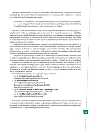 39
Este último fragmento ofrece también una oportunidad para que el docente converse con los alumnos
acerca de lo que piensan sobre el tratamiento de estos temas en la escuela y sobre sus derechos a acceder a
información y formación sobre educación sexual.
•	 El que,desde un rol profesional y de empleado público,obstaculiza el cumplimiento de las leyes (“Pau-
la.—…a una amiga de mi hermana no la quisieron atender en el hospital porque fue sola.Tiene 15 años y
el médico le dijo que tenía que volver sí o sí con su mamá o con otro adulto”).
Este último párrafo permite hipotetizar acerca del incumplimiento de los derechos sexuales y reproducti-
vos.¿Por qué un médico se puede negar a atender a una chica de 15 años sin la presencia de un adulto? Aquí
se pueden conjugar múltiples factores:una mirada culturalmente construida sobre el niño/adolescente como
objeto de protección en lugar de como sujeto de derecho; el desconocimiento del marco legal por parte de
los profesionales;temores a ser denunciados;la reproducción de formas de atención de la salud que rutinizan
prácticas anteriores a la ley,etcétera.
La idea de que el adolescente aún no tiene la madurez para tomar iniciativas respecto del cuidado de su
salud va de la mano de la noción de infancia como un momento de la vida definido por lo que le falta para
llegar a ser sujeto de derecho: una etapa marcada por un conocimiento incompleto sobre los riesgos, sobre
la diferencia entre lo correcto y lo incorrecto y por lo tanto, necesariamente, una etapa en la que deberá ser
asistido por la figura de un adulto que tome las decisiones en su nombre.
La perspectiva de adolescencia que se instala con la Convención por los Derechos del Niño refuerza la noción
de que los niños y los adolescentes deben ser cuidados y acompañados por los adultos,pero introduce un cambio
de paradigma:cuidados pero noreemplazados en el ejercicio de su voluntad y en la expresión de sus necesidades.
Finalmente, sería deseable que tanto los conocimientos como las creencias que se comparten en el aula
se cotejen con las leyes que los amparan y los lugares a donde pueden recurrir chicas y chicos en caso de que
sus derechos no sean respetados. La idea es que como docentes dispongamos de la información indepen-
dientemente de promover que el alumnado busque en Internet o en otras fuentes los artículos de las leyes
que los protegen en sus derechos.
Pueden consultar en los textos de las siguientes leyes y normativas:
•	 Ley de Educación Sexual Integral 26.150
	portal.educacion.gov.ar/files/2009/12/ley26150.pdf
•	 Ley Nacional de Educación 26.206
	www.me.gov.ar/doc_pdf/ley_de_educ_nac.pdf
•	 Convención Internacional de los Derechos del Niño
	www.unicef.org/spanish/crc/
•	 Ley de Protección Integral de la niña,niño y adolescente 26.061
	www.derhuman.jus.gov.ar/normativa/pdf/LEY_26061.pdf
•	 Ley de Salud Sexual y Procreación Responsable
	www.msal.gov.ar/saludsexual/programa.asp
Para concluir la actividad,les pedimos que escriban una nota informativa destinada a otros adolescentes,
en la que se mencionen los derechos sexuales y reproductivos, los fundamentos legales que tenemos en el
país (y en la jurisdicción) para garantizar su cumplimiento, las situaciones de incumplimiento que puede lle-
gar a presentarse,y los medios de exigibilidad de los mismos.
 