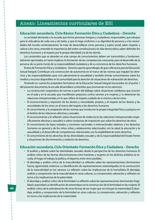 Anexo: Lineamientos curriculares de ESI
Educación secundaria,Ciclo Básico: Formación Ética y Ciudadana – Derecho
La sociedad demanda a la escuela que forme personas íntegras y ciudadanos responsables, que eduque
para la vida plena de cada uno y de todos, y que lo haga conforme a su dignidad de persona y a las necesi-
dades del mundo contemporáneo. Se trata de desarrollarse como persona y sujeto social, saber respetar y
valorar a los otros,entender la importancia del orden constitucional y la vida democrática,saber defender los
derechos humanos y el respeto por la propia identidad y la de los demás.
Los contenidos que se abordan en este campo de conocimientos deben ser transmitidos y fundamen-
talmente ejercitados, en tanto implican la formación de las competencias necesarias para el desarrollo de la
persona,de su juicio moral,de su responsabilidad ciudadana y de su conciencia de los derechos humanos.
El área de Formación Ética y Ciudadana - Derecho aporta aprendizajes de gran relevancia para la Educación
Sexual Integral. Contribuye a la construcción de autonomía en el marco de las normas que regulan los dere-
chos y las responsabilidades para vivir plenamente la sexualidad y también brinda conocimientos sobre los
medios y recursos disponibles en la comunidad para la atención de situaciones de vulneración de derechos.
Teniendo en cuenta los propósitos formativos de la Educación Sexual Integral enunciados en el punto 1
del presente documento,la escuela desarrollará contenidos que promuevan en los alumnos:
•	 La construcción cooperativa de normas a partir del diálogo sobre situaciones cotidianas que ocurren
en el aula y en la escuela, que manifiestan prejuicios contra varones y/o mujeres, y /o deterioran las
relaciones interpersonales,en lo que refiere al respeto,cuidado de sí mismo y de los otros.
•	 El reconocimiento y expresión de los deseos y necesidades propios, y el respeto de los deseos y las
necesidades de los otros,en el marco del respeto a los derechos humanos.
•	 El conocimiento y la aceptación de las normas que involucran la propia integridad física y psíquica en
el ámbito de las relaciones afectivas y sexuales.
•	 El reconocimiento y la reflexión sobre situaciones de violencia en las relaciones interpersonales (espe-
cíficamente afectivas y sexuales) o sobre conductas de imposición por sobre los derechos de otros.
•	 El conocimiento de leyes, tratados y convenios nacionales e internacionales relativos a los derechos
humanos en general y de los niños, niñas y adolescentes relacionados con la salud, la educación y la
sexualidad,y el desarrollo de competencias relacionadas con la exigibilidad de estos derechos.
•	 El conocimiento de los derechos de las diversidades sexuales y de la responsabilidad del Estado frente
a situaciones de discriminación y violación de derechos.
Educación secundaria,Ciclo Orientado:Formación Ética y Ciudadana – Derecho
•	 El análisis y debate sobre las identidades sexuales desde la perspectiva de los derechos humanos. El
análisis crítico de las formas discriminatorias entre hombres y mujeres en los distintos ámbitos: la es-
cuela,el hogar,el trabajo,la política,el deporte,entre otros posibles.
•	 El abordaje y análisis crítico de la masculinidad. La reflexión sobre las representaciones dominantes:
fuerza, agresividad, violencia. La identificación de representaciones estereotipadas en la construcción
de la masculinidad en los varones. La reflexión sobre las implicancias de la homofobia. El abordaje,
análisis y comprensión de la masculinidad en otras culturas.La comprensión,valoración y reflexión en
torno a las implicancias de la paternidad.
•	 El abordaje y análisis crítico de la feminidad.La reflexión sobre las representaciones dominantes:fragi-
lidad y pasividad.La identificación de estereotipos en la construcción de la feminidad en las mujeres.El
análisis crítico de la subvaloración de otras formas de ser mujer que no incluyan la maternidad.El abor-
daje, análisis y comprensión de la feminidad en otras culturas. La comprensión, valoración y reflexión
en torno a las implicancias de la maternidad.
40
 