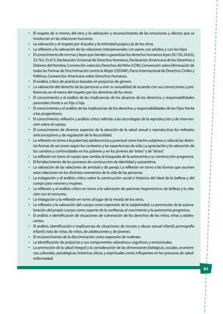 •	 El respeto de sí mismo, del otro, y la valoración y reconocimiento de las emociones y afectos que se
involucran en las relaciones humanas.
•	 La valoración y el respeto por el pudor y la intimidad propia y la de los otros.
•	 La reflexión y la valoración de las relaciones interpersonales con pares,con adultos y con los hijos.
•	 Elconocimientodenormasyleyesquetiendenagarantizarlosderechoshumanos:leyes26.150,24.632,
25.763,25.673,Declaración Universal de Derechos Humanos,Declaración Americana de los Derechos y
Deberes del Hombre,Convención sobre los Derechos del Niño (CDN),Convención sobre Eliminación de
todas las Formas de Discriminación contra la Mujer (CEDAW),Pacto Internacional de Derechos Civiles y
Políticos,Convención Americana sobre Derechos Humanos.
•	 El análisis crítico de prácticas basadas en prejuicios de género.
•	 La valoración del derecho de las personas a vivir su sexualidad de acuerdo con sus convicciones y pre-
ferencias en el marco del respeto por los derechos de los otros.
•	 El conocimiento y el análisis de las implicancias de los alcances de los derechos y responsabilidades
parentales frente a un hijo o hija.
•	 El conocimiento y el análisis de las implicancias de los derechos y responsabilidades de los hijos frente
a los progenitores.
•	 El conocimiento,reflexión y análisis crítico referido a las tecnologías de la reproducción y de interven-
ción sobre el cuerpo.
•	 El conocimiento de diversos aspectos de la atención de la salud sexual y reproductiva: los métodos
anticonceptivos y de regulación de la fecundidad.
•	 La reflexión en torno a la pubertad,adolescencia y juventud como hecho subjetivo y cultural,las distin-
tas formas de ser joven según los contextos y las experiencias de vida.La apreciación y la valoración de
los cambios y continuidades en los púberes y en los jóvenes de“antes”y de“ahora”.
•	 La reflexión en torno al cuerpo que cambia,la búsqueda de la autonomía y su construcción progresiva.
•	 El fortalecimiento de los procesos de construcción de identidad y autoestima.
•	 La valoración de las relaciones de amistad y de pareja. La reflexión en torno a las formas que asumen
estas relaciones en los distintos momentos de la vida de las personas.
•	 La indagación y el análisis crítico sobre la construcción social e histórica del ideal de la belleza y del
cuerpo para varones y mujeres.
•	 La reflexión y el análisis crítico en torno a la valoración de patrones hegemónicos de belleza y la rela-
ción con el consumo.
•	 La indagación y la reflexión en torno al lugar de la mirada de los otros.
•	 La reflexión y la valoración del cuerpo como expresión de la subjetividad. La promoción de la autova-
loración del propio cuerpo como soporte de la confianza,el crecimiento y la autonomía progresiva.
•	 El análisis e identificación de situaciones de vulneración de los derechos de los niños, niñas y adoles-
centes.
•	 El análisis, identificación e implicancias de situaciones de incesto y abuso sexual infantil, pornografía
infantil,trata de niñas,de niños,de adolescentes y de jóvenes.
•	 El reconocimiento de la discriminación como expresión de maltrato.
•	 La identificación de prejuicios y sus componentes valorativos,cognitivos y emocionales.
•	 La promoción de la salud integral y la consideración de las dimensiones biológicas,sociales,económi-
cas, culturales, psicológicas, históricas, éticas y espirituales como influyentes en los procesos de salud-
enfermedad.
41
 