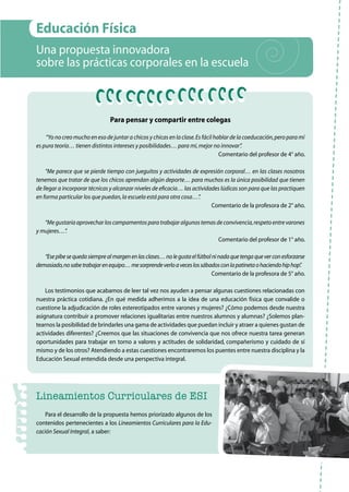 43
Educación Física
Una propuesta innovadora
sobre las prácticas corporales en la escuela
Para pensar y compartir entre colegas
“Yo no creo mucho en eso de juntar a chicos y chicas en la clase.Es fácil hablar de la coeducación,pero para mí
es pura teoría… tienen distintos intereses y posibilidades… para mí,mejor no innovar”.
Comentario del profesor de 4° año.
“Me parece que se pierde tiempo con jueguitos y actividades de expresión corporal… en las clases nosotros
tenemos que tratar de que los chicos aprendan algún deporte… para muchos es la única posibilidad que tienen
de llegar a incorporar técnicas y alcanzar niveles de eficacia… las actividades lúdicas son para que las practiquen
en forma particular los que puedan,la escuela está para otra cosa…”.
Comentario de la profesora de 2° año.
“Megustaríaaprovecharloscampamentosparatrabajaralgunostemasdeconvivencia,respetoentrevarones
y mujeres…”.
Comentario del profesor de 1° año.
“Esepibesequedasiemprealmargenenlasclases…nolegustaelfútbolninadaquetengaqueverconesforzarse
demasiado,nosabetrabajarenequipo…mesorprendeverloaveceslossábadosconlapatinetaohaciendohiphop”.
Comentario de la profesora de 5° año.
Los testimonios que acabamos de leer tal vez nos ayuden a pensar algunas cuestiones relacionadas con
nuestra práctica cotidiana. ¿En qué medida adherimos a la idea de una educación física que convalide o
cuestione la adjudicación de roles estereotipados entre varones y mujeres? ¿Cómo podemos desde nuestra
asignatura contribuir a promover relaciones igualitarias entre nuestros alumnos y alumnas? ¿Solemos plan-
tearnos la posibilidad de brindarles una gama de actividades que puedan incluir y atraer a quienes gustan de
actividades diferentes? ¿Creemos que las situaciones de convivencia que nos ofrece nuestra tarea generan
oportunidades para trabajar en torno a valores y actitudes de solidaridad, compañerismo y cuidado de sí
mismo y de los otros? Atendiendo a estas cuestiones encontraremos los puentes entre nuestra disciplina y la
Educación Sexual entendida desde una perspectiva integral.
Lineamientos Curriculares de ESI
Para el desarrollo de la propuesta hemos priorizado algunos de los
contenidos pertenecientes a los Lineamientos Curriculares para la Edu-
cación Sexual Integral, a saber:
 