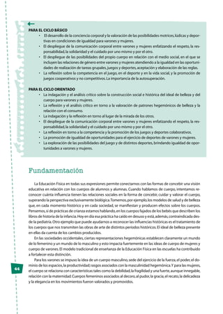 44
Para el Ciclo Básico
•	 El desarrollo de la conciencia corporal y la valoración de las posibilidades motrices,lúdicas y depor-
tivas en condiciones de igualdad para varones y mujeres.
•	 El despliegue de la comunicación corporal entre varones y mujeres enfatizando el respeto, la res-
ponsabilidad,la solidaridad y el cuidado por uno mismo y por el otro.
•	 El despliegue de las posibilidades del propio cuerpo en relación con el medio social, en el que se
incluyen las relaciones de género entre varones y mujeres atendiendo a la igualdad en las oportuni-
dades de realización de tareas grupales,juegos y deportes,aceptación y elaboración de las reglas.
•	 La reflexión sobre la competencia en el juego, en el deporte y en la vida social, y la promoción de
juegos cooperativos y no competitivos.La importancia de la autosuperación.
PARA EL CICLO ORIENTADO
•	 La indagación y el análisis crítico sobre la construcción social e histórica del ideal de belleza y del
cuerpo para varones y mujeres.
•	 La reflexión y el análisis crítico en torno a la valoración de patrones hegemónicos de belleza y la
relación con el consumo.
•	 La indagación y la reflexión en torno al lugar de la mirada de los otros.
•	 El despliegue de la comunicación corporal entre varones y mujeres enfatizando el respeto, la res-
ponsabilidad,la solidaridad y el cuidado por uno mismo y por el otro.
•	 La reflexión en torno a la competencia y la promoción de los juegos y deportes colaborativos.
•	 La promoción de igualdad de oportunidades para el ejercicio de deportes de varones y mujeres.
•	 La exploración de las posibilidades del juego y de distintos deportes, brindando igualdad de opor-
tunidades a varones y mujeres.
Fundamentación
La Educación Física en todas sus expresiones permite conectarnos con las formas de concebir una visión
educativa en relación con los cuerpos de alumnos y alumnas. Cuando hablamos de cuerpo, intentamos re-
conocer cuánta influencia tienen las relaciones sociales en la forma de concebir, cuidar y valorar el cuerpo,
superando la perspectiva exclusivamente biológica.Tomemos,por ejemplo,los modelos de salud y de belleza
que, en cada momento histórico y en cada sociedad, se manifiestan y producen efectos sobre los cuerpos.
Pensemos,si de prácticas de crianza estamos hablando,en los cuerpos fajados de los bebés que describen los
libros de historia de la infancia.Hoy en día esa práctica ha caído en desuso y está,además,contraindicada des-
de la pediatría.Otro ejemplo que puede ayudarnos a reconocer las influencias históricas es el tratamiento de
los cuerpos que nos transmiten las obras de arte de distintos períodos históricos.El ideal de belleza presente
en ellas da cuenta de los cambios producidos.
En las sociedades occidentales,ciertas representaciones hegemónicas establecen claramente un mundo
de lo femenino y un mundo de lo masculino y esto impacta fuertemente en las ideas de cuerpo de mujeres y
cuerpo de varones.El modelo tradicional de enseñanza de la Educación Física en las escuelas ha contribuido
a fortalecer esta distinción.
Para los varones se impuso la idea de un cuerpo masculino,sede del ejercicio de la fuerza,el poder,el do-
minio de los espacios,la productividad;rasgos asociados con la masculinidad hegemónica.Y para las mujeres,
el cuerpo se relaciona con características tales como la debilidad,la fragilidad y una fuerte,aunque innegable,
relación con la maternidad.Cuerpos femeninos asociados al decoro,al pudor,la gracia,el recato,la delicadeza
y la elegancia en los movimientos fueron valorados y promovidos.
 