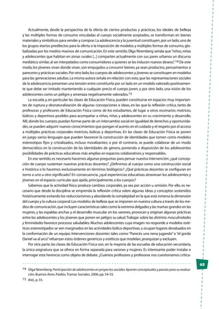 45
Actualmente, desde la perspectiva de la oferta de ciertos productos y prácticas, los ideales de belleza
y las múltiples formas de consumo vinculadas al cuerpo socialmente aceptados, se transforman en bienes
materiales y simbólicos para vender y comprar.La adolescencia y la juventud constituyen,por un lado,uno de
los grupos etarios predilectos para la oferta o la imposición de modelos y múltiples formas de consumo,glo-
balizadas por los medios masivos de comunicación.En este sentido,Olga Niremberg señala que“niños,niñas
y adolescentes que habitan en zonas rurales [...] comparten actualmente con sus pares urbanos un discurso
mediático similar,al ser interpelados como consumidores a quienes se les inducen nuevos deseos”.14 De este
modo,los jóvenes vivan donde vivan,son empujados a consumir bienes,ya sean productos,pensamientos o
pareceres y prácticas sociales.Por otro lado,los cuerpos de adolescentes y jóvenes se constituyen en modelos
para las generaciones adultas.La misma autora señala en relación con esto,que las representaciones sociales
de la adolescencia presentan una tensión entre constituirla por un lado en un modelo valorado positivamen-
te que debe ser imitado manteniendo a cualquier precio el cuerpo joven; y por otro lado, una visión de los
adolescentes como un peligro y amenaza negativamente valorados.15
La escuela y, en particular las clases de Educación Física, pueden constituirse en espacios muy importan-
tes de ruptura y desnaturalización de algunas concepciones e ideas, en las que la reflexión crítica, tanto de
profesoras y profesores de Educación Física como de los estudiantes, dé lugar a otros escenarios motrices,
lúdicos y deportivos posibles para acompañar a niños, niñas y adolescentes en su crecimiento y desarrollo.
Allí,donde los cuerpos puedan formar parte de un intercambio social en igualdad de derechos y oportunida-
des,se pueden adquirir nuevos conocimientos que pongan el acento en el cuidado y el respeto por el acceso
a múltiples prácticas corporales motrices, lúdicas y deportivas. En las clases de Educación Física se ponen
en juego varios lenguajes que pueden favorecer la construcción de identidades que tomen como modelos
estereotipos fijos y cristalizados, incluso moralizantes; o por el contrario, se puede colaborar de un modo
democrático en la construcción de las identidades de género, poniendo a disposición de los adolescentes
posibilidades de prácticas educativas más amplias en espacios colaborativos y responsables.
En ese sentido,es necesario hacernos algunas preguntas para pensar nuestra intervención:¿qué concep-
ción de cuerpo sustentan nuestras prácticas docentes? ¿Definimos al cuerpo como una construcción social
e histórica o lo hacemos exclusivamente en términos biológicos? ¿Qué prácticas docentes se configuran en
torno a uno u otro significado? En consecuencia, ¿qué experiencias educativas atraviesan los adolescentes y
jóvenes en el espacio curricular que apela,principalmente,a los cuerpos?
Sabemos que la actividad física produce cambios corporales, ya sea por acción u omisión. Por ello, es ne-
cesario que desde la disciplina se emprenda la reflexión crítica sobre algunas ideas y conceptos sostenidos
históricamente evitando los reduccionismos y abordando la complejidad en la que está inmersa la dimensión
del cuerpo y la cultura corporal.Los modelos de belleza que se imponen en nuestra cultura a través de los me-
dios de comunicación,que incluyen características tales como la extrema delgadez y las mamas grandes en las
mujeres, y las espaldas anchas y el desarrollo muscular en los varones, provocan y originan algunas prácticas
entre los adolescentes y los jóvenes que ponen en peligro su salud.Trabajar sobre las distintas masculinidades
y feminidades favorece procesos saludables.Muchos adolescentes cuya imagen no responde a modelos esté-
ticos estereotipados se ven marginados en las actividades lúdico-deportivas,u ocupan lugares devaluados en
la conformación de un equipo. Intervenciones docentes tales como:“Parecés una nena jugando” o “el gordo
Daniel va al arco”refuerzan estos órdenes genéricos y estéticos que modelan,jerarquizan y excluyen.
Por otra parte, las clases de Educación Física son, en la mayoría de las escuelas de educación secundaria,
la única asignatura que se ofrece en forma separada para varones y mujeres. Es interesante poder instalar e
interrogar esta herencia como objeto de debate.¿Cuántos profesores y profesoras nos cuestionamos crítica-
14	 Olga Niremberg:Participacióndeadolescentesenproyectossociales.Aportesconceptualesypautasparasuevalua-
ción,Buenos Aires,Paidós,Tramas Sociales,2006,pp.54-55.
15	 Ibíd.,p.55.
 