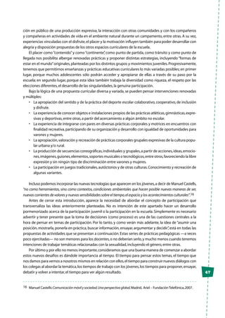 47
ción en público de una producción expresiva, la interacción con otras comunidades y con los compañeros
y compañeras en actividades de vida en el ambiente natural durante un campamento, entre otras. A su vez,
experiencias vinculadas con el disfrute,el placer y la motivación influyen también para poder desarrollar con
alegría y disposición propuestas de los otros espacios curriculares de la escuela.
El placer como“contenido”y como“continente”, como punto de partida, como tránsito y como punto de
llegada nos posibilita albergar renovadas prácticas y proponer distintas estrategias, incluyendo “formas de
estar en el mundo”originales,planteadas por los distintos grupos y movimientos juveniles.Progresivamente,
tenemos que permitirnos enseñanzas y prácticas educativas curriculares lo más variadas posibles; en primer
lugar, porque muchos adolescentes sólo podrán acceder y apropiarse de ellas a través de su paso por la
escuela; en segundo lugar, porque esta idea también trabaja la diversidad como riqueza, el respeto por las
elecciones diferentes,el desarrollo de las singularidades,la genuina participación.
Bajo la lógica de una propuesta curricular diversa y variada, se pueden pensar intervenciones renovadas
y múltiples:
•	 La apropiación del sentido y de la práctica del deporte escolar colaborativo, cooperativo, de inclusión
y disfrute.
•	 La experiencia de conocer objetos e instalaciones propios de las prácticas atléticas,gimnásticas,expre-
sivas y deportivas,entre otras,a partir del acercamiento a algún ámbito no escolar.
•	 La experiencia de integrarse con pares en diversas prácticas corporales y motrices en encuentros con
finalidad recreativa,participando de su organización y desarrollo con igualdad de oportunidades para
varones y mujeres.
•	 La apropiación,valoración y recreación de prácticas corporales grupales expresivas de la cultura popu-
lar urbana y/o rural.
•	 La producción de secuencias coreográficas,individuales y grupales,a partir de acciones,ideas,emocio-
nes,imágenes,guiones,elementos,soportes musicales o tecnológicos,entre otros,favoreciendo la libre
expresión y sin ningún tipo de discriminación entre varones y mujeres.
•	 La participación en juegos tradicionales,autóctonos y de otras culturas.Conocimiento y recreación de
algunas variantes.
Incluso podemos incorporar las nuevas tecnologías que aparecen en los jóvenes,a decir de Manuel Castells,
“no como herramientas, sino como contextos, condiciones ambientales que hacen posible nuevas maneras de ser,
nuevas corrientes de valores y nuevas sensibilidades sobre el tiempo,el espacio y los acontecimientos culturales”.16
Antes de cerrar esta introducción, aparece la necesidad de abordar el concepto de participación que
transversaliza las ideas anteriormente planteadas. No es intención de este apartado hacer un desarrollo
pormenorizado acerca de la participación juvenil o la participación en la escuela. Simplemente es necesario
advertir y tener presente que la toma de decisiones (como proceso) es una de las cuestiones centrales a la
hora de pensar en temas de participación. Por lo tanto, y como verán más adelante, la idea de “asumir una
posición, mostrarla, ponerla en práctica, buscar información, ensayar, argumentar y decidir”, está en todas las
propuestas de actividades que se presentan a continuación.Estas series de prácticas pedagógicas —a veces
poco ejercitadas— no son menores para los docentes,o no deberían serlo,y mucho menos cuando tenemos
intenciones de trabajar temáticas relacionadas con la sexualidad,incluyendo el género,entre otras.
Por último y por ello no menos importante,consideramos que una buena manera de comenzar a abordar
estos nuevos desafíos es dándole importancia al tiempo. El tiempo para pensar estos temas, el tiempo que
nos damos para vernos a nosotros mismos en relación con ellos,el tiempo para construir nuevos diálogos con
los colegas al abordar la temática,los tiempos de trabajo con los jóvenes,los tiempos para proponer,ensayar,
debatir y volver a intentar,el tiempo para ver algún resultado.
16	 Manuel Castells:Comunicaciónmóvilysociedad.Unaperspectivaglobal,Madrid,  Ariel – FundaciónTelefónica,2007.
 