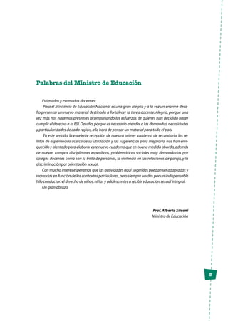 3
Palabras del Ministro de Educación
Estimadas y estimados docentes:
Para el Ministerio de Educación Nacional es una gran alegría y a la vez un enorme desa-
fío presentar un nuevo material destinado a fortalecer la tarea docente. Alegría, porque una
vez más nos hacemos presentes acompañando los esfuerzos de quienes han decidido hacer
cumplir el derecho a la ESI.Desafío,porque es necesario atender a las demandas,necesidades
y particularidades de cada región,a la hora de pensar un material para todo el país.
En este sentido, la excelente recepción de nuestro primer cuaderno de secundaria, los re-
latos de experiencias acerca de su utilización y las sugerencias para mejorarlo, nos han enri-
quecido y alentado para elaborar este nuevo cuaderno que en buena medida aborda,además
de nuevos campos disciplinares específicos, problemáticas sociales muy demandadas por
colegas docentes como son la trata de personas, la violencia en las relaciones de pareja, y la
discriminación por orientación sexual.
Con mucho interés esperamos que las actividades aquí sugeridas puedan ser adaptadas y
recreadas en función de los contextos particulares,pero siempre unidas por un indispensable
hilo conductor:el derecho de niños,niñas y adolescentes a recibir educación sexual integral.
Un gran abrazo,
Prof.Alberto Sileoni
Ministro de Educación
 
