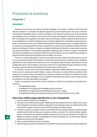 48
Propuestas de enseñanza
Propuesta 1
Actividad 1
Pensemos en las escenas que muchos docentes despliegan en la cancha o el patio, en el momento de
abordar un deporte. La enseñanza del deporte (según estas escenas) implica, entre otras cosas, el entrena-
miento de las capacidades técnicas y táctico-estratégicas. En los deportes colectivos, uno de los contenidos
que trabajamos con los estudiantes son los roles y las funciones que requieren los distintos puestos que de-
ben ser ocupados por los jugadores.Ahora bien,solemos enseñar,por un lado,la adquisición de la técnica con
la mera repetición en un ejercicio aplicativo que se encuentra alejado de las contingencias que el juego pre-
senta en el momento de tener que utilizarla. El desarrollo de la táctica aparece como un estadio superior en
la enseñanza y se plantea posteriormente a la adquisición,por parte de los estudiantes,de todas las técnicas
básicas de ese deporte. Desde un modelo de enseñanza tradicional del deporte, el cuerpo debe mecanizar
una serie de movimientos y se desarrollan capacidades intelectuales que se ponen en juego en el momento
de resolver los problemas que presenta la dinámica propia del deporte con otro oponente. Por ejemplo: un
jugador de fútbol puede dominar perfectamente el eslalon entre conos.
Pero en una situación de juego, no hay conos sino defensores, que a diferencia de los primeros, se mue-
ven y buscan quitar la pelota. Esto introduce la variante de tener que pensar la resolución de los problemas
planteados por esta situación de interacción con otros.El trabajo pensado en etapas,separando por un lado
la adquisición de las técnicas básicas y por el otro, el resto de las capacidades de juego, fragmenta al sujeto
que juega y aprende,refuerza la idea dicotómica cuerpo-mente y hacer-pensar.
En otra línea, muchas veces los docentes establecen expectativas diferenciadas para varones y mujeres.
De los varones se espera que puedan realizar un juego continuado con variantes técnicas y tácticas; de las
mujeres no se espera lo mismo, por ejemplo:“con que pasen la pelota al otro lado, me conformo”, en el caso
del vóleibol.Por lo tanto,la estrategia no es un componente del juego sobre el que se centra la atención para
la enseñanza en las clases destinadas a las mujeres.
Veamos una propuesta que permite enseñar el deporte en relación con los tópicos mencionados ante-
riormente:
•	 la integralidad de sujeto,
•	 la integración en el juego de las habilidades técnicas y tácticas,
•	 la igualdad en las expectativas de aprendizaje para varones y mujeres,
•	 la capacidad de análisis de situaciones de juego y la toma de decisiones en torno a ellas.
Clase mixta,vóleibol,juego reducido (tres vs.tres),triangulación
1.	 Se arman equipos mixtos de tres jugadores.
2.	 Se le pide a los estudiantes que jueguen vóleibol,poniendo especial atención en realizar los tres pases
de la triangulación (recepción,armado y ataque [pase al otro lado de la red]) y en el desempeño de los
roles que les competen a cada uno en función de la realización de dichos pases.
3.	 Se detiene el juego y los equipos conversan entre ellos sobre las siguientes preguntas:¿pudieron jugar
manteniendo los roles de cada puesto: receptor, armador y atacante? En caso de contestar negativa-
mente, es interesante que intenten posibles respuestas de las causas (por ejemplo: la recepción no
llegaba al armador, un jugador monopolizaba las acciones del juego, etc.). A continuación, deberían
proponerse qué tratarían de modificar.
4.	 Volver a jugar tratando de ensayar lo analizado.
5.	 Detener el juego nuevamente y pedirle a los estudiantes que conversen sobre las siguientes preguntas:
 