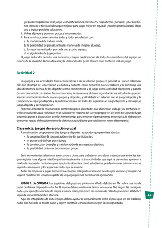49
¿se pudieron plantear en el juego las modificaciones previstas? Si no pudieron,¿por qué? ¿Qué cuestio-
nes técnicas y tácticas habría que mejorar para jugar mejor en equipo? ¿Pueden jerarquizarlas? Elegir
una y buscar posibles soluciones.
6.	 Volver al juego y poner en práctica lo conversado.
7.	 Para terminar,conversar entre todas y todos en relación con:
a.	 la modalidad de trabajo mixta,
b.	 la posibilidad de pensar juntos las maneras de mejorar el juego,
c.	 los aportes realizados por cada uno y como equipo,
d.	 el significado de jugar juntos.
El juego reducido permite una necesaria y mayor participación de todos los miembros del equipo, un
recorte de la situación táctica deseada y la utilización del gesto técnico en el contexto real de juego.
Actividad 2
Los juegos y las actividades físicas cooperativas o de resolución grupal, en general, se suelen relacionar
más con el campo de la recreación y la lúdica,y no tanto con el deportivo.Así,se establece y se construye una
idea dicotómica acerca de los deportes como competitivos y el juego como actividad placentera y pasible
de ser compartida con todos. En muchos casos, la escuela es el único lugar donde los estudiantes pueden
acceder al conocimiento de nuevos juegos y deportes, y allí debatir en relación con el juego/deporte y la
competencia,el juego/deporte y la participación real de todos los jugadores,el juego/deporte y el cuerpo,el
juego/deporte y la cooperación.
Podemos intentar la enseñanza de contenidos poco abordados que afiancen el diálogo y la confianza en-
tre los estudiantes,que redundan en el cuidado y el respeto del cuerpo propio y el del otro.En segundo lugar,
podemos poner a disposición de ellos herramientas para ensayar el pensamiento estratégico,la elaboración
de nuevas reglas,el descubrimiento de distintas capacidades que habilitan un mejor desempeño.
Clase mixta,juegos de resolución grupal
A continuación proponemos diez juegos y deportes adaptados que permiten abordar:
•	 la cooperación y la comunicación entre los participantes,
•	 el placer y el disfrute por el juego,
•	 la construcción de reglas y la elaboración de estrategias colectivas,
•	 la posibilidad de tomar decisiones en grupo.
Sería conveniente seleccionar sólo cuatro o cinco para trabajar en una clase, tratando que entre los jue-
gos elegidos haya alguna relación que los vincule entre sí.Las actividades que aquí se presentan,aparecen a
modo de propuestas tentativas para que,tanto docentes como estudiantes,puedan innovar o inventar otras,
según los elementos y los espacios con los que se cuente.
Antes de empezar a jugar, formaremos equipos, integrados cada uno de ellos por varones y mujeres. Se
sugiere constituir los equipos a partir de un juego que nos permita esta agrupación.
JUEGO 1. LA CORNISA. Los jugadores del grupo se paran uno al lado del otro en fila sobre una tira de
papel de diarios dispuestos a tal fin. El equipo deberá ordenarse (armar una nueva fila) según las consignas
dadas,por ejemplo:ubicarse de mayor a menor edad,por orden de número de calzado,por orden alfabético
según la inicial del nombre,etcétera.
Aquí los integrantes de cada equipo deben ayudarse corporalmente entre sí para que en los traslados
nadie pise fuera de la tira de papel y logren construir la nueva hilera según la consigna dada.
 