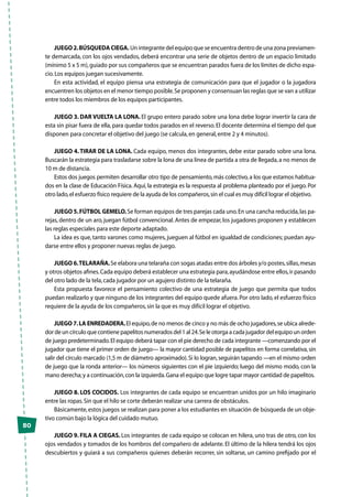 50
JUEGO 2.BÚSQUEDA CIEGA. Un integrante del equipo que se encuentra dentro de una zona previamen-
te demarcada, con los ojos vendados, deberá encontrar una serie de objetos dentro de un espacio limitado
(mínimo 5 x 5 m),guiado por sus compañeros que se encuentran parados fuera de los límites de dicho espa-
cio.Los equipos juegan sucesivamente.
En esta actividad, el equipo piensa una estrategia de comunicación para que el jugador o la jugadora
encuentren los objetos en el menor tiempo posible.Se proponen y consensuan las reglas que se van a utilizar
entre todos los miembros de los equipos participantes.
JUEGO 3. DAR VUELTA LA LONA. El grupo entero parado sobre una lona debe lograr invertir la cara de
esta sin pisar fuera de ella, para quedar todos parados en el reverso.El docente determina el tiempo del que
disponen para concretar el objetivo del juego (se calcula,en general,entre 2 y 4 minutos).
JUEGO 4. TIRAR DE LA LONA. Cada equipo, menos dos integrantes, debe estar parado sobre una lona.
Buscarán la estrategia para trasladarse sobre la lona de una línea de partida a otra de llegada,a no menos de
10 m de distancia.
Estos dos juegos permiten desarrollar otro tipo de pensamiento,más colectivo,a los que estamos habitua-
dos en la clase de Educación Física. Aquí, la estrategia es la respuesta al problema planteado por el juego. Por
otro lado,el esfuerzo físico requiere de la ayuda de los compañeros,sin el cual es muy difícil lograr el objetivo.
JUEGO 5.FÚTBOL GEMELO.Se forman equipos de tres parejas cada uno.En una cancha reducida,las pa-
rejas, dentro de un aro, juegan fútbol convencional.Antes de empezar, los jugadores proponen y establecen
las reglas especiales para este deporte adaptado.
La idea es que, tanto varones como mujeres, jueguen al fútbol en igualdad de condiciones; puedan ayu-
darse entre ellos y proponer nuevas reglas de juego.
JUEGO 6.TELARAÑA.Se elabora una telaraña con sogas atadas entre dos árboles y/o postes,sillas,mesas
y otros objetos afines.Cada equipo deberá establecer una estrategia para,ayudándose entre ellos,ir pasando
del otro lado de la tela,cada jugador por un agujero distinto de la telaraña.
Esta propuesta favorece el pensamiento colectivo de una estrategia de juego que permita que todos
puedan realizarlo y que ninguno de los integrantes del equipo quede afuera.Por otro lado, el esfuerzo físico
requiere de la ayuda de los compañeros,sin la que es muy difícil lograr el objetivo.
JUEGO 7.LA ENREDADERA.El equipo,de no menos de cinco y no más de ocho jugadores,se ubica alrede-
dor de un círculo que contiene papelitos numerados del 1 al 24.Se le otorga a cada jugador del equipo un orden
de juego predeterminado.El equipo deberá tapar con el pie derecho de cada integrante —comenzando por el
jugador que tiene el primer orden de juego— la mayor cantidad posible de papelitos en forma correlativa,sin
salir del círculo marcado (1,5 m de diámetro aproximado).Si lo logran,seguirán tapando —en el mismo orden
de juego que la ronda anterior— los números siguientes con el pie izquierdo; luego del mismo modo, con la
mano derecha;y a continuación,con la izquierda.Gana el equipo que logre tapar mayor cantidad de papelitos.
JUEGO 8. LOS COCIDOS. Los integrantes de cada equipo se encuentran unidos por un hilo imaginario
entre las ropas.Sin que el hilo se corte deberán realizar una carrera de obstáculos.
Básicamente,estos juegos se realizan para poner a los estudiantes en situación de búsqueda de un obje-
tivo común bajo la lógica del cuidado mutuo.
JUEGO 9. FILA A CIEGAS. Los integrantes de cada equipo se colocan en hilera, uno tras de otro, con los
ojos vendados y tomados de los hombros del compañero de adelante. El último de la hilera tendrá los ojos
descubiertos y guiará a sus compañeros quienes deberán recorrer, sin soltarse, un camino prefijado por el
 