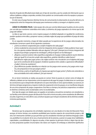 51
docente. El grado de dificultad estará dado por el tipo de recorrido y por los canales de información que se
utilicen (palabras,códigos corporales,sonidos).Estos podrán ser consensuados entre los equipos o propues-
tos por el docente.
En este caso, el juego favorece distintas formas de comunicación, la observación, la escucha del otro y la
cooperación entre los integrantes del equipo para mantenerse unidos y conseguir un objetivo común.
JUEGO 10.VÓLEIBOL TELAS. Cada equipo (de a dos por cancha) deberá pasar la pelota a la otra cancha
con una tela que mantienen extendida entre todos. La dinámica de juego esperada es la misma que la del
juego del vóleibol.
La idea es que tanto varones como mujeres jueguen al vóleibol adaptado en igualdad de condiciones,
puedan ayudarse entre ellos y proponer nuevas y variadas reglas de juego que posibiliten el juego de todos
y todas.
En un segundo momento, y luego de haber pasado por la experiencia de los juegos seleccionados, los
estudiantes conversan a partir de las siguientes cuestiones:
•	 ¿Cómo se sintieron cooperando para cumplir el objetivo de cada juego?
•	 ¿Cómo se planteó la comunicación entre los integrantes de los equipos? ¿Todos pudieron hacer apor-
tes o los aportes estaban liderados sólo por algunos? ¿Por qué? ¿Siempre era el mismo integrante del
equipo el que dirigía o proponía las estrategias? ¿influye el género en los liderazgos?
•	 ¿Mujeres y varones tuvieron roles específicos asignados en el juego o todos pudieron asumir distintos
roles por igual? En el caso de cumplir roles específicos,¿podrían identificar cuáles fueron?
•	 ¿Modificaron reglas para jugar juntos o las reglas tuvieron más vinculación con el objetivo del juego
que con la constitución de los equipos? ¿Pudieron ayudarse entre ustedes o aparecieron dificultades?
¿Cuáles? ¿Cómo las resolvieron?
•	 ¿Qué diferencias pueden identificar en relación con los juegos entre varones y los juegos entre muje-
res,y las propuestas en las que juegan juntos?
•	 Para terminar,¿cuál es el significado y la riqueza que aporta el jugar juntos? ¿Podría esto extenderse a
otras actividades de la vida cotidiana? ¿De qué manera?
En un tercer momento, se realiza una puesta en común. Tanto la puesta en común como el trabajo de
reflexión y debate son tan importantes como la experiencia de jugar los juegos.Se debe tener en cuenta que
las conclusiones que se desprenden del plenario son para retomarlas en otras oportunidades.Los avances,en
términos de lograr progresivos y mayores niveles de cooperación entre los grupos,no se manifiestan después
de una única propuesta de juegos cooperativos. Esto lleva su tiempo y las prácticas cooperativas se evalúan
en distintos contextos,tanto escolarizados como no escolarizados.
Este tipo de juegos son ideales para ser jugados en jornadas y encuentros recreativos con estudiantes y
sus familias,entre distintos grupos de Educación Física de la misma escuela y entre estudiantes de diferentes
escuelas.Sugerimos,en este último caso,constituir equipos que incluyan estudiantes de los distintos estable-
cimientos participantes.
Actividad 3
Decíamos que las propuestas de actividades expresivas son una deuda en la clase de Educación Física
aunque, al mismo tiempo, una excelente posibilidad para transitar espacios de conocimiento propio y del
otro. Son interesantes también ya que permiten que los estudiantes transiten por distintos lenguajes estéti-
cos, posibilitan la circulación de la voz y el pensamiento de los jóvenes, y ponen en juego otras habilidades,
capacidades y sensibilidades. En algunas escuelas, si bien aparece la gimnasia rítmica o algún tipo de dan-
za, estas propuestas quedan circunscriptas a las clases con mujeres. Sin embargo, es altamente significativo
 