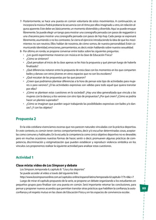 53
7-	 Posteriormente, se hace una puesta en común voluntaria de estos movimientos. A continuación, se
incorpora la música.Podrá probarse la secuencia con el ritmo por ellos imaginado u otro,sin relación al-
guna aparente.Este debe ser,básicamente,un momento distendido y divertido.Aquí se puede ensayar
libremente.Se puede elegir un tango para mostrar una coreografía pensada con pasos de reggaetón o
una chacarera para mostrar una coreografía pensada con pasos de hip-hop. Cada pareja se expresará
libremente,asumiendo o no los contrastes.Se cierra el ejercicio introduciendo la idea de que los movi-
mientos no son neutros. Ellos hablan de nosotros, de cómo somos, de nuestra personalidad. Están co-
municando identidad,emociones,pensamientos,es decir,están hablando sobre nuestra sexualidad.
8-	 Por último,en ronda,se propone conversar entre todos sobre las siguientes preguntas:
•	 ¿Les gustó experimentar moverse con música en la clase de Educación Física?
•	 ¿Cómo se sintieron?
•	 ¿Qué pensaban al inicio de la clase apenas se les hizo la propuesta y qué piensan luego de haberla
finalizado?
•	 ¿Qué diferencias notaron entre la propuesta de esta clase con los momentos en los que comparten
bailes y danzas con otros jóvenes en otros espacios que no son los escolares?
•	 ¿Qué rescatan de las propuestas por las que pasaron?
•	 ¿Creen que podríamos plantear diferencias a la hora de pensar este tipo de actividades para muje-
res o para varones? ¿O las actividades expresivas son válidas para todo aquel que quiera transitar
por ellas?
•	 ¿Cómo se plantean estas cuestiones en la sociedad? ¿Hay una idea generalizada que vincula a las
mujeres con la danza y a los varones con otro tipo de propuestas? ¿Por qué creen? ¿Cómo se podría
hacer un planteo superador?
•	 ¿Cómo se imaginan que pueden seguir trabajando las posibilidades expresivas con bailes y/o dan-
zas? ¿Y con los objetos?
Propuesta 2
En la vida cotidiana vivenciamos escenas que nos parecen naturales vinculadas con la práctica deportiva.
En este contexto, es común tener ciertos comportamientos, decir y/o escuchar determinadas cosas, aceptar-
las como comunes y habituales.En la escuela,la competencia como único objetivo deportivo no es deseable;
pero en muchas ocasiones nuestras formas de hacer, sentir o decir, promueven algunas prácticas de com-
petencia, discriminación y estigmatización que pueden establecer y reproducir violencia simbólica en los
vínculos.Les proponemos realizar la siguiente actividad para analizar estas cuestiones.
Actividad 1
Clase mixta: video de Los Simpson y debate
Los Simpson,temporada 6,capítulo 8: “Lisa y los deportes”
Se puede acceder al video a través del siguiente link:
http://www.lossimpsonsonline.com.ar/capitulos-online/espanol-latino/temporada-6/capitulo-7/?t=6&c=7
Luego de mirar el capítulo propuesto de la serie,se propone un debate organizando a los estudiantes en
pequeños grupos para finalizar con una puesta en común. Será importante retomar las conclusiones, para
pensar y proponer nuevos acuerdos que permitan transitar otras prácticas que habiliten la confianza,la auto-
confianza y el respeto mutuo en las clases de Educación Física y en los espacios de convivencia escolar.
 