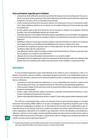 54
Guía orientativa sugerida para el debate
•	 ¿Qué piensan de la calificación que tienen,para la familia Simpson,las clases de Educación Física en re-
lación con el resto de las asignaturas? ¿Para qué integrante de la familia es particularmente importante
el deporte? ¿Por qué? ¿Cómo se caracteriza ese personaje?
•	 ¿Cuál es el posicionamiento de la escuela en relación con la Educación Física y el rendimiento acadé-
mico? ¿Qué problemas enfrenta Lisa en relación con el modelo de Educación Física escolar que exalta
la competencia?
•	 En este capítulo, ¿qué se dice de lo femenino y de lo masculino en relación con el deporte? ¿Están de
acuerdo? ¿Hay otras posibilidades distintas de concebir esto?
•	 ¿Qué ideas aparecen en los adultos (entrenador,padres,espectadores) y son transmitidas a los jugadores
en el entrenamiento,el vestuario y/o el juego en relación con lo femenino,lo masculino y el rendimiento
deportivo?
•	 Identifiquen todas las escenas que muestran maltrato y trato discriminatorio en relación con el género,
con la apariencia física,con la diferencia de habilidades entre varones y mujeres,entre otras.
•	 ¿Las formas de competencia aparecen sólo en el área deportiva? ¿En qué otras áreas los personajes
manifiestan algún tipo de competencia?
•	 ¿Hay diferentes visiones sobre la competencia dentro de la familia Simpson? Si fuera así,¿por qué creen
que se producen y se sostienen estas diferencias?
•	 ¿Algunas de las escenas del capítulo están presentes en su escuela? ¿Cuáles?
•	 ¿Qué podrían hacer los adultos para mejorar las situaciones de discriminación,violencia y maltrato? ¿Qué
podrían hacer los estudiantes para mejorar esas situaciones? ¿Cómo trabajar en conjunto para ello?
Actividad 2
En esta actividad proponemos seguir profundizando en los modos en que se reproducen, o bien se re-
flexiona críticamente, sobre los modelos y estereotipos de género presentes en la cotidianeidad escolar, en
el vínculo entre docentes y alumnos,en las relaciones padres/escuela.Las siguientes preguntas pueden ayu-
darnos a reflexionar.
•	 La puesta en marcha de propuestas expresivas y,a su vez,compartidas entre varones y mujeres en las
clases de Educación Física,¿nos aseguran prácticas de intercambio y de aprendizaje igualitarias?
•	 ¿Cómo pueden trabajar los docentes para evitar las expectativas diferenciadas ancladas en posiciones
de género estereotipadas?
•	 ¿Existen, según el pensamiento adulto, movimientos corporales eminentemente femeninos y movi-
mientos corporales particularmente masculinos?
•	 ¿Existenmetasdeportivasdistintasparavaronesymujeres?Yestasmetas,¿poseendistintavaloraciónsocial?
Con el fin de ir encontrando pistas y evitar una respuesta única, se hace necesario repasar un concepto
interesante. Para Estrada y Millán (2004) en la escuela se despliegan los dispositivos de género, que“se trata
de mediaciones pedagógicas complejas con un alto potencial estructurante de la subjetividad, ya que cir-
culan libremente en los distintos escenarios escolares, articulando evocaciones sobre lo femenino y lo mas-
culino (reguladoras o liberadoras en la medida en que respondan a formas naturalizadas y esencializantes o
reflexivas y críticas),así como reglas y rituales específicos propios de cada escenario escolar con los cuales se
disciplinan diferentes posiciones del sujeto,y a partir de las cuales se configuran los contextos que dotan de
sentido a las ejecuciones subjetivas de género”.17
17	 Ángela María Estrada y Carmen Millán de Benavides:Pensar(en)género.Teoríayprácticaparanuevascartografías
del cuerpo,Madrid,Pontífica Universidad Javeriana e Instituto Pensar,2004.
 
