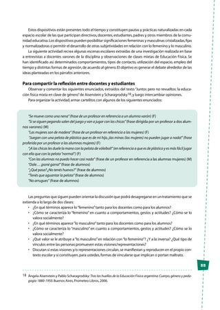 55
Estos dispositivos están presentes todo el tiempo y constituyen pautas y prácticas naturalizadas en cada
espacio escolar de las que participan directivos,docentes,estudiantes,padres y otros miembros de la comu-
nidad educativa.Los dispositivos pueden posibilitar significaciones femeninas y masculinas cristalizadas,fijas
y normalizadoras o permitir el desarrollo de otras subjetividades en relación con lo femenino y lo masculino.
La siguiente actividad recrea algunas escenas escolares extraídas de una investigación realizada en base
a entrevistas a docentes varones de la disciplina y observaciones de clases mixtas de Educación Física. Se
han identificado así determinados comportamientos, tipos de contacto, utilización del espacio, empleo del
tiempo y distintas formas de agresión,de acuerdo al género.El objetivo es generar el debate alrededor de las
ideas planteadas en los párrafos anteriores.
Para compartir la reflexión entre docentes y estudiantes
Observar y comentar los siguientes enunciados, extraídos del texto “Juntos pero no revueltos: la educa-
ción física mixta en clave de género”de Aisenstein y Scharagrodsky18,y luego intercambiar opiniones.
Para organizar la actividad,armar cartelitos con algunos de los siguientes enunciados:
“Se mueve como una nena”(frase de un profesor en referencia a un alumno varón) (F)
“Si se siguen pegando salen del juego y van a jugar con las chicas”(frase dirigida por un profesor a dos alum-
nos varones) (M)
“Las mujeres son de madera”(frase de un profesor en referencia a las mujeres) (F)
“Juegan con una pelota de plástico que es de mi hijo,¡las minas (las mujeres) no pueden jugar a nada!”(frase
proferida por un profesor a las alumnas mujeres) (F)
“¡A las chicas les duele la mano con la pelota de vóleibol!”(en referencia a que es de plástico y es más fácil jugar
con ella que con la pelota“normal”) (F)
“Con las alumnas no puedo hacer casi nada” (frase de un profesor en referencia a las alumnas mujeres) (M)
“Dale… ¡poné garra!”(frase de alumnos)
“¿Qué pasa? ¿No tenés huevos?” (frase de alumnos)
“Tenés que aguantar la pelota”(frase de alumnos)
“No arrugues” (frase de alumnos)
Las preguntas que siguen pueden orientar la discusión que podrá desagregarse en un tratamiento que se
extienda a lo largo de dos clases:
•	 ¿En qué términos aparece lo“femenino”tanto para los docentes como para los alumnos?
•	 ¿Cómo se caracteriza lo “femenino” en cuanto a comportamientos, gestos y actitudes? ¿Cómo se lo
valora socialmente?
•	 ¿En qué términos aparece“lo masculino”tanto para los docentes como para los alumnos?
•	 ¿Cómo se caracteriza lo “masculino” en cuanto a comportamientos, gestos y actitudes? ¿Cómo se lo
valora socialmente?
•	 ¿Qué valor se le atribuye a“lo masculino”en relación con“lo femenino”? ¿Y a la inversa? ¿Qué tipo de
vínculos entre las personas promueven estas visiones/representaciones?
•	 Discutan si estas visiones y/o representaciones circulan,se manifiestan y reproducen en el propio con-
texto escolar y si constituyen,para ustedes,formas de vincularse que implican o portan maltrato.
18	 Ángela Aisenstein y Pablo Scharagrodsky:Tras las huellas de la Educación Física argentina.Cuerpo,género y peda-
gogía 1880-1950.Buenos Aires,Prometeo Libros,2006.
 