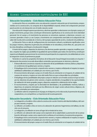 57
Anexo: Lineamientos curriculares de ESI
Educación Secundaria – Ciclo Básico: Educación Física
La educación física es concebida como una educación corporal o educación por el movimiento,compro-
metida con la construcción y la conquista de la disponibilidad corporal, síntesis de la disposición personal
para la acción en y la interacción con el medio natural y social.
Una educación integral supone que alumnos y alumnas aprendan a relacionarse con el propio cuerpo y el
propio movimiento, porque estos constituyen dimensiones significativas en la construcción de la identidad
personal. Con el cuerpo y el movimiento las personas se comunican, expresan y relacionan, conocen y se
conocen, aprenden a hacer y a ser. Cuerpo y movimiento son componentes esenciales en la adquisición del
saber del mundo,de la sociedad,de sí mismo y de la propia capacidad de acción y resolución de problemas.
La Educación Física se vale de configuraciones de movimiento cultural y socialmente significadas como
los juegos motores y deportes, la gimnasia, las actividades en la naturaleza y al aire libre, etc., que junto con
las otras disciplinas contribuyen a la educación integral.
A través de los juegos y deportes,los alumnos y las alumnas pueden aprender a negociar,modificar,acor-
dar y respetar las reglas que posibilitan la igualdad de oportunidades para todos.De esta forma,constituyen
espacios privilegiados para promover la convivencia,la participación,la cooperación y la solidaridad,así como
la integración social y la pertenencia grupal.
Teniendo en cuenta los propósitos formativos de la Educación Sexual Integral enunciados en el punto 1
del presente documento,la escuela desarrollará contenidos que promuevan en alumnos y alumnas:
•	 El desarrollo de la conciencia corporal y la valoración de las posibilidades motrices,lúdicas y deportivas
en condiciones de igualdad para varones y mujeres.
•	 El despliegue de la comunicación corporal entre varones y mujeres enfatizando el respeto, la respon-
sabilidad,la solidaridad y el cuidado por uno mismo y por el otro.
•	 El reconocimiento del propio cuerpo en el medio físico, la orientación en el espacio, el cuidado de los
cuerpos de varones y mujeres así como del medio físico en que se desarrollan las actividades.
•	 El despliegue de las posibilidades del propio cuerpo en relación con el medio social,en el que se inclu-
yen las relaciones de género entre varones y mujeres atendiendo a la igualdad en las oportunidades
de realización de tareas grupales,juegos y deportes,aceptación y elaboración de las reglas.
•	 El reconocimiento y respeto por la diversidad de identidades y de posibilidades motrices, lúdicas y
deportivas, sin prejuicios derivados por las diferencias de origen social, cultural, étnico, religioso y de
género,orientados por estereotipos.
•	 La reflexión sobre la competencia en el juego,en el deporte y en la vida social y la promoción de juegos
cooperativos y no competitivos.La importancia de la autosuperación.
Educación Secundaria – Ciclo Orientado: Educación Física
•	 La indagación y el análisis crítico sobre la construcción social e histórica del ideal de belleza y del cuer-
po para varones y mujeres.
•	 La reflexión y el análisis crítico en torno a la valoración de patrones hegemónicos de belleza y la rela-
ción con el consumo.
•	 La indagación y la reflexión en torno al lugar de la mirada de los otros.
•	 La reflexión y la valoración del cuerpo como expresión de la subjetividad. La promoción de la autova-
loración del propio cuerpo como soporte de la confianza,el crecimiento y la autonomía progresiva.
•	 El despliegue de la comunicación corporal entre varones y mujeres enfatizando el respeto, la respon-
sabilidad,la solidaridad y el cuidado por uno mismo y por el otro.
•	 El reconocimiento del propio cuerpo en el medio físico, la orientación en el espacio, el cuidado de los
 