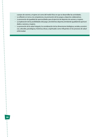 58
cuerpos de varones y mujeres así como del medio físico en que se desarrollan las actividades.
•	 La reflexión en torno a la competencia y la promoción de los juegos y deportes colaborativos.
•	 La promoción de igualdad de oportunidades para el ejercicio de deportes de varones y mujeres.
•	 La exploración de las posibilidades del juego y de distintos deportes,brindando igualdad de oportuni-
dades a varones y mujeres.
•	 La promoción de la salud integral y la consideración de las dimensiones biológicas,sociales,económi-
cas, culturales, psicológicas, históricas, éticas y espirituales como influyentes en los procesos de salud-
enfermedad.
 