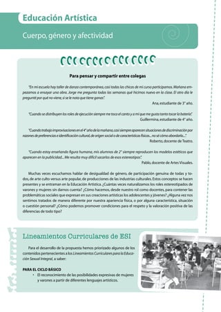 59
Educación Artística
Cuerpo,género y afectividad
Para pensar y compartir entre colegas
“En mi escuela hay taller de danza contemporánea,casi todas las chicas de mi curso participamos.Mañana em-
pezamos a ensayar una obra. Jorge me pregunta todas las semanas qué hicimos nuevo en la clase. El otro día le
pregunté por qué no viene,si se le nota que tiene ganas”.
Ana,estudiante de 3° año.
“Cuandosedistribuyenlosrolesdeejecuciónsiempremetocaelcantoyamíquemegustatantotocarlabatería”.
Guillermina,estudiante de 4° año.
“Cuandotrabajoimprovisacionesenel4°añodelamañana,casisiempreaparecensituacionesdediscriminaciónpor
razonesdepreferenciaseidentificacióncultural,deorigensocialodecaracterísticasfísicas...nosécómoabordarlo...”.
Roberto,docente de Teatro.
“Cuando estoy enseñando figura humana, mis alumnos de 2° siempre reproducen los modelos estéticos que
aparecen en la publicidad...Me resulta muy difícil sacarlos de esos estereotipos”.
Pablo,docente de Artes Visuales.
Muchas veces escuchamos hablar de desigualdad de género, de participación genuina de todas y to-
dos,de arte culto versus arte popular,de producciones de las industrias culturales.Estos conceptos se hacen
presentes y se entraman en la Educación Artística.¿Cuántas veces naturalizamos los roles estereotipados de
varones y mujeres sin darnos cuenta? ¿Cómo hacemos, desde nuestro rol como docentes, para contener las
problemáticas sociales que expresan en sus creaciones artísticas los adolescentes y jóvenes? ¿Alguna vez nos
sentimos tratados de manera diferente por nuestra apariencia física, o por alguna característica, situación
o cuestión personal? ¿Cómo podemos promover condiciones para el respeto y la valoración positiva de las
diferencias de todo tipo?
Lineamientos Curriculares de ESI
Para el desarrollo de la propuesta hemos priorizado algunos de los
contenidos pertenecientes a los LineamientosCurricularesparalaEduca-
ción Sexual Integral, a saber:
Para el Ciclo Básico
•	 El reconocimiento de las posibilidades expresivas de mujeres
y varones a partir de diferentes lenguajes artísticos.
 
