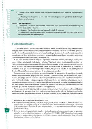 60
•	 La valoración del cuerpo humano como instrumento de expresión vocal, gestual, del movimiento,
etcétera.
•	 La reflexión y el análisis crítico en torno a la valoración de patrones hegemónicos de belleza y la
relación con el consumo.
Para el Ciclo Orientado
•	 La indagación y el análisis crítico sobre la construcción social e histórica del ideal de belleza y del
cuerpo para varones y mujeres.
•	 La indagación y la reflexión en torno al lugar de la mirada de los otros.
•	 La exploración de los diferentes lenguajes artísticos en igualdad de condiciones para todas las per-
sonas,removiendo prejuicios de género.
Fundamentación
“La Educación Artística aporta aprendizajes de relevancia en la Educación Sexual Integral, en tanto recu-
pera y desarrolla la experiencia sensible y emocional de los (adolescentes y jóvenes) y posibilita el aprendiza-
je de los diversos lenguajes artísticos,así como la exploración y el ejercicio de diversas formas de expresión y
comunicación de ideas, sentimientos, emociones y sensaciones. Estos aprendizajes promueven la construc-
ción de relaciones humanas profundas y respetuosas”.19
El arte,como manifestación humana que se expresa por medio de la metáfora,la ficción y la poética,cons-
truye e instituye subjetividades individuales y colectivas20,portando valores simbólicos,estéticos,éticos y so-
ciales,propios de un tiempo y un espacio delimitados.Su interpretación supone considerar algunos aspectos:
modos de producción, formas de simbolización, pautas de validación y el reconocimiento de los ámbitos y
situaciones en los que se desarrollan las prácticas artísticas,incluyendo los circuitos de circulación y difusión
de estas,el lugar,las funciones y la valoración de los artistas en la sociedad.
Frecuentemente, estos conocimientos se transmiten a través de la enseñanza de los códigos y procedi-
mientos específicos de cada lenguaje/disciplina artística21 y sus vinculaciones con el contexto. Esto explica,
en parte,la razón por la cual la Educación Artística ha generado,en su construcción sociohistórica,una impor-
tante tradición de miradas y enfoques respecto del arte y su relación con lo social y cultural, que se han in-
corporado como contenidos tanto en la educación obligatoria como en la formación artística específica.Por
ello,el énfasis en la enseñanza de técnicas y habilidades no resulta suficiente para comprender las múltiples
relaciones que presenta el arte con la sociedad a la que pertenece.
Asimismo,el arte conlleva como una de sus características la ruptura y la imaginación de lo social.Elaborar
sentido a través de la producción artística implica entrar en juego con las redes de significación sociocultu-
rales que se desencadenan a partir de un hecho artístico. La génesis de una obra puede estar vinculada con
19	 Resolución N° 45/08 del Consejo Federal de Educación.
20	 Marta Zátonyi:Una estética del arte y el diseño de imagen y sonido,Buenos Aires,Nobuko,2002.“Ante todo se pue-
de decir que el arte es algo que surge de una confluencia entre el compromiso con el mundo y la sublimación”
(p.25).“El artista con su creación le da forma material,artística,y a su vez simboliza a esta realidad tan compleja
y contradictoria”(p.30).
21	 Si bien los términos lenguaje y disciplina aluden a significados epistemológicamente distintos,se ha optado por
utilizarlos en conjunción, tal como aparece en la Resolución Nº 111/2010 del CFE, dadas las discusiones, aún
existentes en la docencia argentina, respecto de ambos términos con relación a las variadas designaciones de
las asignaturas artísticas en el currículum.
 