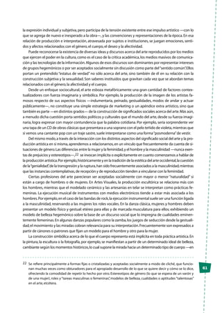 61
la expresión individual y subjetiva,pero participa de la tensión existente entre ese impulso artístico —con lo
que se agrega de nuevo e inesperado a la obra—, y las convenciones y representaciones de la época.En esa
relación de producción e interpretación, atravesada por sujetos e instituciones, se juegan emociones, senti-
dos y afectos relacionados con el género,el cuerpo,el deseo y la afectividad.
Puede reconocerse la existencia de diversas ideas y discursos acerca del arte reproducidos por los medios
que ejercen el poder en la cultura,como es el caso de la crítica académica,los medios masivos de comunica-
ción y las tecnologías de la información.Algunos de esos discursos son dominantes por representar intereses
de grupos hegemónicos o por ser aceptados socialmente sin discusión como parte del“sentido común”.Ellos
portan un pretendido “estatus de verdad” no sólo acerca del arte, sino también de él en su relación con la
construcción subjetiva y la sexualidad. Son saberes instituidos que gravitan cada vez que se abordan temas
relacionados con el género,la afectividad y el cuerpo.
Desde un enfoque sociocultural, el arte esboza metafóricamente una gran cantidad de factores contex-
tualizadores con fuerza imaginaria y simbólica. Por ejemplo, la producción de la imagen de los artistas fa-
mosos respecto de sus aspectos físicos —indumentaria, peinado, gestualidades, modos de andar y actuar
públicamente—, no constituye una simple estrategia de marketing o un apéndice extra artístico, sino que
también es parte —en distintos grados— de la construcción de significados sociales acerca del arte.Más aún,
a menudo dicha cuestión porta sentidos políticos y culturales que el mundo del arte,desde su fuerza imagi-
naria, logra expresar con mayor contundencia que la palabra cotidiana. Por ejemplo, sería sorprendente ver
una tapa de un CD de obras clásicas que presentara a una soprano con el pelo teñido de violeta,mientras que
si vemos una cantante pop con un traje sastre,suele interpretarse como una forma“posmoderna”de vestir.
Del mismo modo,a través de la interacción con los distintos aspectos del significado social del arte y la pro-
ducción artística en sí misma,aprendemos a relacionarnos,en un vínculo que frecuentemente da cuenta de si-
tuaciones de género.Las diferencias entre la mujer y la feminidad,y el hombre y la masculinidad —nunca exen-
tas de prejuicios y estereotipos—,22 se invocan implícita o explícitamente en cuanto comenzamos a hablar de
la producción artística.Por ejemplo,históricamente y en la tradición de la estética del arte occidental,la cuestión
de la“genialidad”,de la transgresión y la ruptura,han sido frecuentemente asociados a la masculinidad,mientras
que las instancias contemplativas,de recepción y de reproducción tienden a vincularse con la feminidad.
Ciertas profesiones del arte parecieran ser aceptadas socialmente con mayor o menor “naturalidad” si
están a cargo de hombres o de mujeres. En Artes Visuales, la producción escultórica se relaciona más con
los hombres, mientras que el modelado cerámico y las artesanías en telar se interpretan como prácticas fe-
meninas. La ejecución musical de instrumentos con medios electrónicos tiende a estar más asociada a los
hombres.Por ejemplo,en el caso de las bandas de rock,la ejecución instrumental suele ser una función ligada
a la masculinidad, reservando a las mujeres los roles vocales. En la danza clásica, mujeres y hombres deben
presentar un modelo físico y gestual: etéreo para ellas y de marcada musculatura para ellos; exhibiendo un
modelo de belleza hegemónico sobre la base de un discurso social que lo impregna de cualidades eminen-
temente femeninas.En algunas danzas populares como la zamba,los juegos de seducción desde la gestuali-
dad,el movimiento y las miradas cobran relevancia para su interpretación.Frecuentemente son expresados a
partir de cánones o patrones que fijan un modelo para el hombre y otro para la mujer.
La construcción simbólica acerca de lo que el cuerpo representa está implícita en toda práctica artística.En
la pintura, la escultura o la fotografía, por ejemplo, se manifiestan a partir de un determinado ideal de belleza,
cambiante según los momentos históricos,lo cual supone la mirada hacia un determinado tipo de cuerpo —en
22	 Se refiere principalmente a formas fijas o cristalizadas y aceptadas socialmente a modo de cliché, que funcio-
nan muchas veces como obturadores para el apropiado desarrollo de lo que se quiere decir y cómo se lo dice,
ofreciendo la comodidad de repetir lo hecho por otro. Estereotipos de género (lo que se espera de un varón y
de una mujer), roles y“tareas masculinas o femeninas”, modelos de belleza, cualidades o aptitudes“talentosas”
en el arte,etcétera.
 